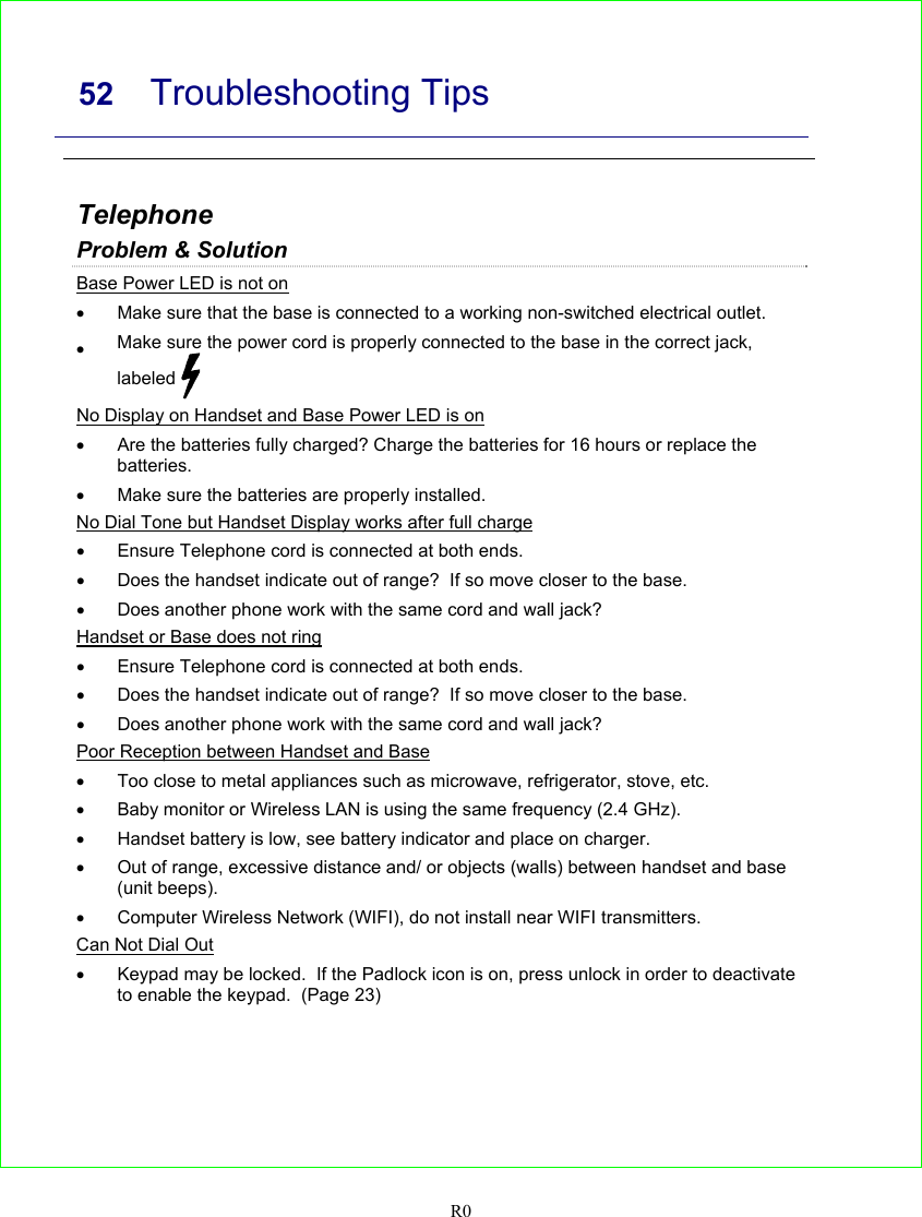     52 Troubleshooting Tips   R0  Telephone Problem &amp; Solution Base Power LED is not on •  Make sure that the base is connected to a working non-switched electrical outlet. • Make sure the power cord is properly connected to the base in the correct jack, labeled   No Display on Handset and Base Power LED is on •  Are the batteries fully charged? Charge the batteries for 16 hours or replace the batteries. •  Make sure the batteries are properly installed. No Dial Tone but Handset Display works after full charge •  Ensure Telephone cord is connected at both ends. •  Does the handset indicate out of range?  If so move closer to the base. •  Does another phone work with the same cord and wall jack? Handset or Base does not ring •  Ensure Telephone cord is connected at both ends. •  Does the handset indicate out of range?  If so move closer to the base. •  Does another phone work with the same cord and wall jack? Poor Reception between Handset and Base •  Too close to metal appliances such as microwave, refrigerator, stove, etc. •  Baby monitor or Wireless LAN is using the same frequency (2.4 GHz). •  Handset battery is low, see battery indicator and place on charger. •  Out of range, excessive distance and/ or objects (walls) between handset and base (unit beeps). •  Computer Wireless Network (WIFI), do not install near WIFI transmitters.  Can Not Dial Out •  Keypad may be locked.  If the Padlock icon is on, press unlock in order to deactivate to enable the keypad.  (Page 23)   