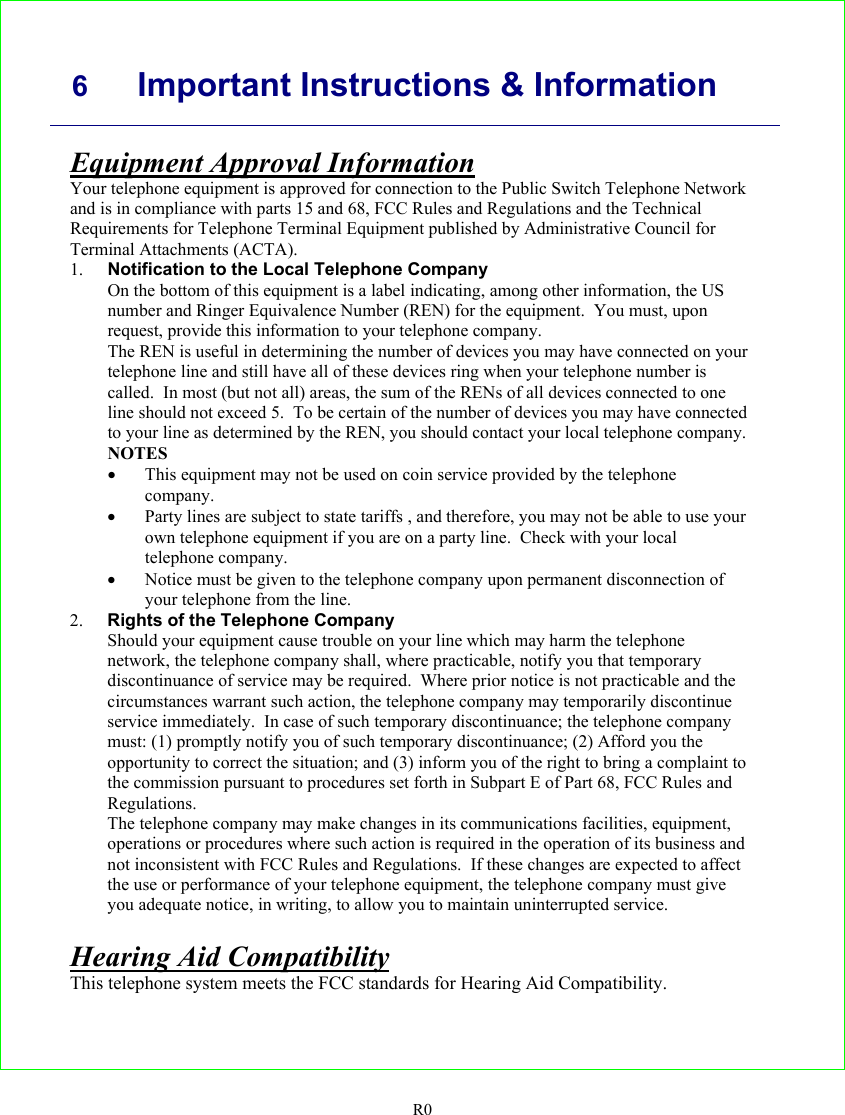     6 Important Instructions &amp; Information   R0 Equipment Approval Information Your telephone equipment is approved for connection to the Public Switch Telephone Network and is in compliance with parts 15 and 68, FCC Rules and Regulations and the Technical Requirements for Telephone Terminal Equipment published by Administrative Council for Terminal Attachments (ACTA). 1. Notification to the Local Telephone Company On the bottom of this equipment is a label indicating, among other information, the US number and Ringer Equivalence Number (REN) for the equipment.  You must, upon request, provide this information to your telephone company. The REN is useful in determining the number of devices you may have connected on your telephone line and still have all of these devices ring when your telephone number is called.  In most (but not all) areas, the sum of the RENs of all devices connected to one line should not exceed 5.  To be certain of the number of devices you may have connected to your line as determined by the REN, you should contact your local telephone company. NOTES • This equipment may not be used on coin service provided by the telephone company. • Party lines are subject to state tariffs , and therefore, you may not be able to use your own telephone equipment if you are on a party line.  Check with your local telephone company. • Notice must be given to the telephone company upon permanent disconnection of your telephone from the line. 2. Rights of the Telephone Company Should your equipment cause trouble on your line which may harm the telephone network, the telephone company shall, where practicable, notify you that temporary discontinuance of service may be required.  Where prior notice is not practicable and the circumstances warrant such action, the telephone company may temporarily discontinue service immediately.  In case of such temporary discontinuance; the telephone company must: (1) promptly notify you of such temporary discontinuance; (2) Afford you the opportunity to correct the situation; and (3) inform you of the right to bring a complaint to the commission pursuant to procedures set forth in Subpart E of Part 68, FCC Rules and Regulations. The telephone company may make changes in its communications facilities, equipment, operations or procedures where such action is required in the operation of its business and not inconsistent with FCC Rules and Regulations.  If these changes are expected to affect the use or performance of your telephone equipment, the telephone company must give you adequate notice, in writing, to allow you to maintain uninterrupted service.  Hearing Aid Compatibility This telephone system meets the FCC standards for Hearing Aid Compatibility.   