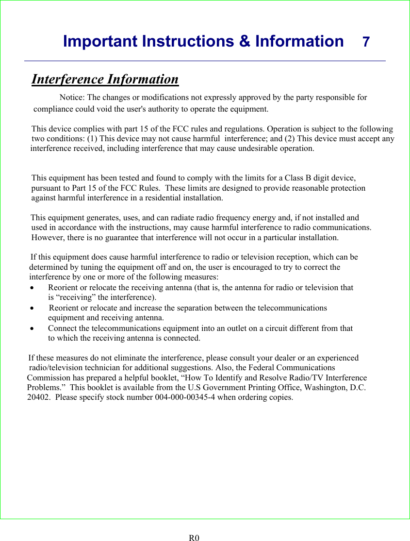      Important Instructions &amp; Information  7    R0 Interference Information         Notice: The changes or modifications not expressly approved by the party responsible for      compliance could void the user&apos;s authority to operate the equipment.                                                                                                                                                                                                This device complies with part 15 of the FCC rules and regulations. Operation is subject to the following                           two conditions: (1) This device may not cause harmful  interference; and (2) This device must accept any                         interference received, including interference that may cause undesirable operation.                                                                                                                                                                                                                                   This equipment has been tested and found to comply with the limits for a Class B digit device,                                                                                                       pursuant to Part 15 of the FCC Rules.  These limits are designed to provide reasonable protection                                                                                                       against harmful interference in a residential installation.                                                                                                         This equipment generates, uses, and can radiate radio frequency energy and, if not installed and                                                                                                       used in accordance with the instructions, may cause harmful interference to radio communications.                                                                                                        However, there is no guarantee that interference will not occur in a particular installation.                                                                                                         If this equipment does cause harmful interference to radio or television reception, which can be                                                                                                      determined by tuning the equipment off and on, the user is encouraged to try to correct the                                                                                                      interference by one or more of the following measures:                                                                                              • Reorient or relocate the receiving antenna (that is, the antenna for radio or television that                                                                                              is “receiving” the interference).                                                                                              •     Reorient or relocate and increase the separation between the telecommunications                                                                                              equipment and receiving antenna.                                                                                              • Connect the telecommunications equipment into an outlet on a circuit different from that                                                                                              to which the receiving antenna is connected.                                                                                                        If these measures do not eliminate the interference, please consult your dealer or an experienced                                                                                                      radio/television technician for additional suggestions. Also, the Federal Communications                                                                                                     Commission has prepared a helpful booklet, “How To Identify and Resolve Radio/TV Interference                                                                                                     Problems.”  This booklet is available from the U.S Government Printing Office, Washington, D.C.                                                                                                        20402.  Please specify stock number 004-000-00345-4 when ordering copies.  