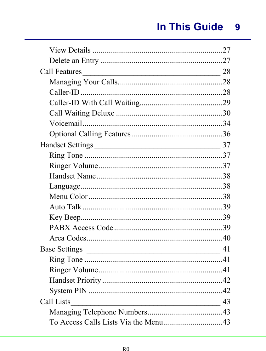      In This Guide  9    R0 View Details ..................................................................27 Delete an Entry ..............................................................27 Call Features___________________________________ 28 Managing Your Calls.....................................................28 Caller-ID ........................................................................28 Caller-ID With Call Waiting..........................................29 Call Waiting Deluxe ......................................................30 Voicemail.......................................................................34 Optional Calling Features ..............................................36 Handset Settings ________________________________ 37 Ring Tone ......................................................................37 Ringer Volume...............................................................37 Handset Name................................................................38 Language........................................................................38 Menu Color ....................................................................38 Auto Talk .......................................................................39 Key Beep........................................................................39 PABX Access Code .......................................................39 Area Codes.....................................................................40 Base Settings __________________________________ 41 Ring Tone ......................................................................41 Ringer Volume...............................................................41 Handset Priority .............................................................42 System PIN ....................................................................42 Call Lists______________________________________ 43 Managing Telephone Numbers......................................43 To Access Calls Lists Via the Menu..............................43 