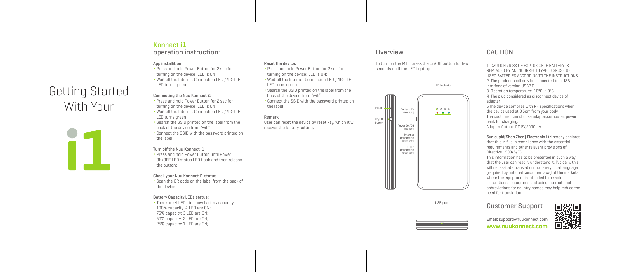 Getting StartedWith YourLED IndicatorPower On/Off(Red light)Battery life(White light)4G LTEconnection(Green light) Internetconnection(Green light)USB portResetOn/OffbuttonOverviewTo turn on the MiFi, press the On/Off button for fewseconds until the LED light up.Konnect i1 operation instruction:App installition・ Press and hold Power Button for 2 sec for turning on the device; LED is ON;・ Wait till the Internet Connection LED / 4G-LTE LED turns greenConnecting the Nuu Konnect i1・ Press and hold Power Button for 2 sec for turning on the device; LED is ON;・ Wait till the Internet Connection LED / 4G-LTE LED turns green・ Search the SSID printed on the label from the back of the device from “wifi”・ Connect the SSID with the password printed on the labelTurn off the Nuu Konnect i1・ Press and hold Power Button until Power ON/OFF LED status LED flash and then release the button;Check your Nuu Konnect i1 status・ Scan the QR code on the label from the back of the deviceBattery Capacity LEDs status:・ There are 4 LEDs to show battery capacity: 100% capacity: 4 LED are ON; 75% capacity: 3 LED are ON; 50% capacity: 2 LED are ON; 25% capacity: 1 LED are ON;Reset the device:・ Press and hold Power Button for 2 sec for turning on the device; LED is ON;・ Wait till the Internet Connection LED / 4G-LTE LED turns green・ Search the SSID printed on the label from the back of the device from “wifi”・ Connect the SSID with the password printed on the labelRemark:User can reset the device by reset key, which it will recover the factory setting;CAUTION1. CAUTION : RISK OF EXPLOSION IF BATTERY IS REPLACED BY AN INCORRECT TYPE. DISPOSE OF USED BATTERIES ACCORDING TO THE INSTRUCTIONS2. The product shall only be connected to a USB interface of version USB2.03. Operation temperature:-10ºC ~40ºC4. The plug considered as disconnect device of adapter5.The device complies with RF specifications when the device used at 0.5cm from your bodyThe customer can choose adapter,computer, power bank for charging.Adapter Output: DC 5V,2000mA Sun cupid(Shen Zhen) Electronic Ltd hereby declares that this Mifi is in compliance with the essential requirements and other relevant provisions of Directive 1999/5/EC.This information has to be presented in such a way that the user can readily understand it. Typically, this will necessitate translation into every local language (required by national consumer laws) of the markets where the equipment is intended to be sold. Illustrations, pictograms and using international abbreviations for country names may help reduce the need for translation.Customer SupportEmail: support@nuukonnect.comwww.nuukonnect.com