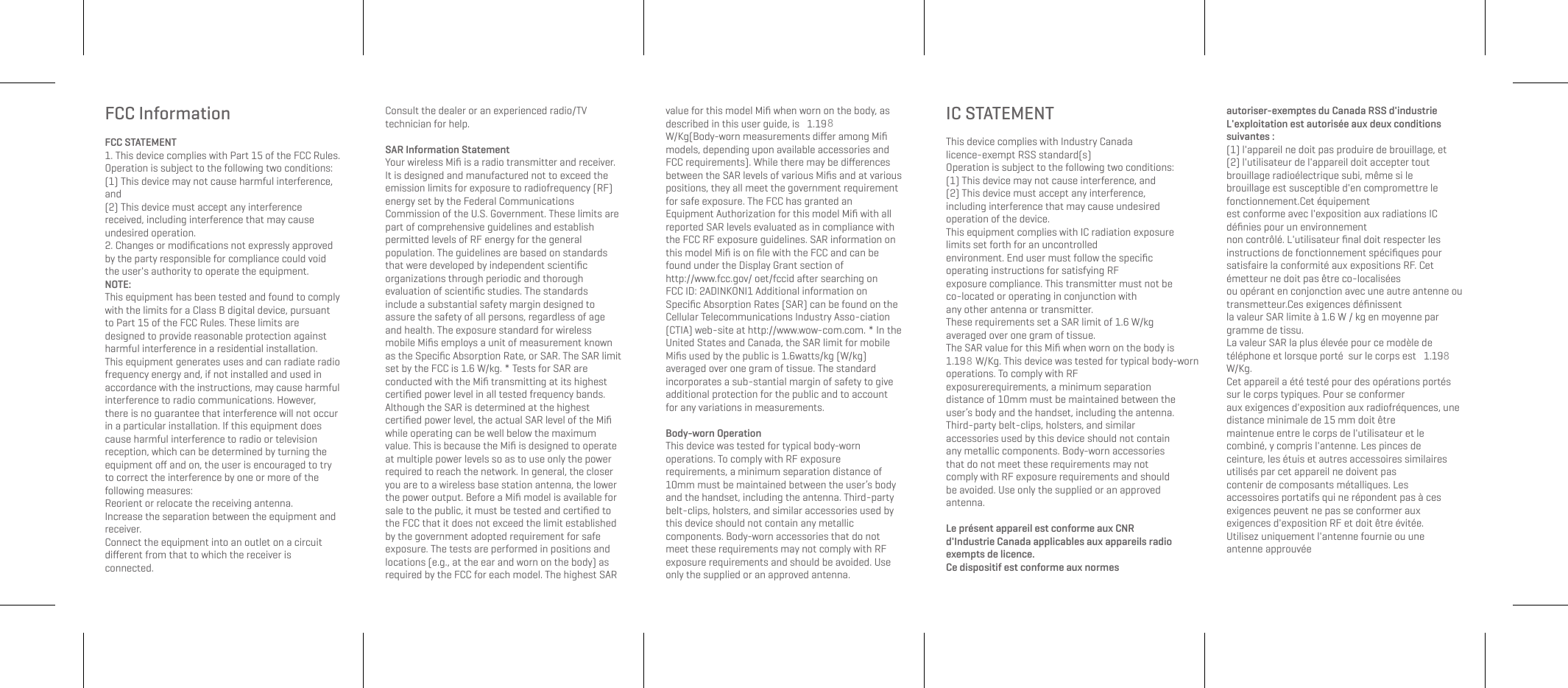 FCC InformationFCC STATEMENT1. This device complies with Part 15 of the FCC Rules. Operation is subject to the following two conditions:(1) This device may not cause harmful interference, and(2) This device must accept any interference received, including interference that may cause undesired operation.2. Changes or modifications not expressly approved by the party responsible for compliance could void the user's authority to operate the equipment.NOTE: This equipment has been tested and found to comply with the limits for a Class B digital device, pursuant to Part 15 of the FCC Rules. These limits are designed to provide reasonable protection against harmful interference in a residential installation.This equipment generates uses and can radiate radio frequency energy and, if not installed and used in accordance with the instructions, may cause harmful interference to radio communications. However, there is no guarantee that interference will not occur in a particular installation. If this equipment does cause harmful interference to radio or television reception, which can be determined by turning the equipment off and on, the user is encouraged to try to correct the interference by one or more of the following measures:Reorient or relocate the receiving antenna.Increase the separation between the equipment and receiver.Connect the equipment into an outlet on a circuit different from that to which the receiver is connected. Consult the dealer or an experienced radio/TV technician for help.SAR Information Statement Your wireless Mifi is a radio transmitter and receiver. It is designed and manufactured not to exceed the emission limits for exposure to radiofrequency (RF) energy set by the Federal Communications Commission of the U.S. Government. These limits are part of comprehensive guidelines and establish permitted levels of RF energy for the general population. The guidelines are based on standards that were developed by independent scientific organizations through periodic and thorough evaluation of scientific studies. The standards include a substantial safety margin designed to assure the safety of all persons, regardless of age and health. The exposure standard for wireless mobile Mifis employs a unit of measurement known as the Specific Absorption Rate, or SAR. The SAR limit set by the FCC is 1.6 W/kg. * Tests for SAR are conducted with the Mifi transmitting at its highest certified power level in all tested frequency bands. Although the SAR is determined at the highest certified power level, the actual SAR level of the Mifi while operating can be well below the maximum value. This is because the Mifi is designed to operate at multiple power levels so as to use only the power required to reach the network. In general, the closer you are to a wireless base station antenna, the lower the power output. Before a Mifi model is available for sale to the public, it must be tested and certified to the FCC that it does not exceed the limit established by the government adopted requirement for safe exposure. The tests are performed in positions and locations (e.g., at the ear and worn on the body) as required by the FCC for each model. The highest SAR value for this model Mifi when worn on the body, as described in this user guide, is 1.19W/Kg(Body-worn measurements differ among Mifi models, depending upon available accessories and FCC requirements). While there may be differences between the SAR levels of various Mifis and at various positions, they all meet the government requirement for safe exposure. The FCC has granted an Equipment Authorization for this model Mifi with all reported SAR levels evaluated as in compliance with the FCC RF exposure guidelines. SAR information on this model Mifi is on file with the FCC and can be found under the Display Grant section of http://www.fcc.gov/ oet/fccid after searching on FCC ID: 2ADINKONI1 Additional information on Specific Absorption Rates (SAR) can be found on the Cellular Telecommunications Industry Asso-ciation (CTIA) web-site at http://www.wow-com.com. * In the United States and Canada, the SAR limit for mobile Mifis used by the public is 1.6watts/kg (W/kg) averaged over one gram of tissue. The standard incorporates a sub-stantial margin of safety to give additional protection for the public and to account for any variations in measurements.Body-worn OperationThis device was tested for typical body-worn operations. To comply with RF exposure requirements, a minimum separation distance of 10mm must be maintained between the user’s body and the handset, including the antenna. Third-party belt-clips, holsters, and similar accessories used by this device should not contain any metallic components. Body-worn accessories that do not meet these requirements may not comply with RF exposure requirements and should be avoided. Use only the supplied or an approved antenna.IC STATEMENTThis device complies with Industry Canada licence-exempt RSS standard(s)Operation is subject to the following two conditions:(1) This device may not cause interference, and(2) This device must accept any interference, including interference that may cause undesiredoperation of the device.This equipment complies with IC radiation exposure limits set forth for an uncontrolledenvironment. End user must follow the specific operating instructions for satisfying RFexposure compliance. This transmitter must not be co-located or operating in conjunction withany other antenna or transmitter.These requirements set a SAR limit of 1.6 W/kg averaged over one gram of tissue.The SAR value for this Mifi when worn on the body is 1.19 W/Kg. This device was tested for typical body-worn operations. To comply with RF exposurerequirements, a minimum separation distance of 10mm must be maintained between the user’s body and the handset, including the antenna. Third-party belt-clips, holsters, and similar accessories used by this device should not contain any metallic components. Body-worn accessories that do not meet these requirements may not comply with RF exposure requirements and should be avoided. Use only the supplied or an approved antenna.Le présent appareil est conforme aux CNR d'Industrie Canada applicables aux appareils radio exempts de licence.Ce dispositif est conforme aux normes autoriser-exemptes du Canada RSS d'industrieL'exploitation est autorisée aux deux conditions suivantes :(1) l'appareil ne doit pas produire de brouillage, et(2) l'utilisateur de l'appareil doit accepter tout brouillage radioélectrique subi, même si lebrouillage est susceptible d'en compromettre le fonctionnement.Cet équipement est conforme avec l'exposition aux radiations IC définies pour un environnement non contrôlé. L'utilisateur final doit respecter les instructions de fonctionnement spécifiques pour satisfaire la conformité aux expositions RF. Cet émetteur ne doit pas être co-localisées ou opérant en conjonction avec une autre antenne ou transmetteur.Ces exigences définissentla valeur SAR limite à 1.6 W / kg en moyenne par gramme de tissu.La valeur SAR la plus élevée pour ce modèle de téléphone et lorsque porté sur le corps est 1.19W/Kg. Cet appareil a été testé pour des opérations portés sur le corps typiques. Pour se conformeraux exigences d'exposition aux radiofréquences, une distance minimale de 15 mm doit êtremaintenue entre le corps de l'utilisateur et le combiné, y compris l'antenne. Les pinces deceinture, les étuis et autres accessoires similaires utilisés par cet appareil ne doivent pascontenir de composants métalliques. Les accessoires portatifs qui ne répondent pas à cesexigences peuvent ne pas se conformer aux exigences d'exposition RF et doit être évitée.Utilisez uniquement l'antenne fournie ou une antenne approuvée888