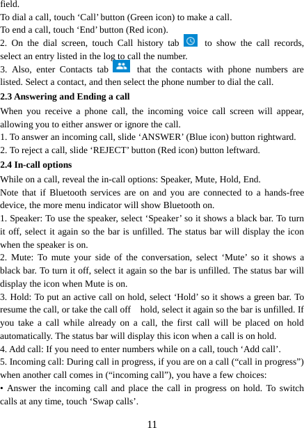  field.   To dial a call, touch ‘Call’ button (Green icon) to make a call.   To end a call, touch ‘End’ button (Red icon).   2.  On the dial screen, touch Call  history  tab  to show the  call records, select an entry listed in the log to call the number.   3.  Also, enter Contacts  tab   that the contacts with phone numbers are listed. Select a contact, and then select the phone number to dial the call.   2.3 Answering and Ending a call When you receive a phone call, the incoming  voice  call screen will appear, allowing you to either answer or ignore the call.   1. To answer an incoming call, slide ‘ANSWER’ (Blue icon) button rightward. 2. To reject a call, slide ‘REJECT’ button (Red icon) button leftward. 2.4 In-call options While on a call, reveal the in-call options: Speaker, Mute, Hold, End.   Note that if Bluetooth services are on and you are connected to a hands-free device, the more menu indicator will show Bluetooth on.   1. Speaker: To use the speaker, select ‘Speaker’ so it shows a black bar. To turn it off, select it again so the bar is unfilled. The status bar will display the icon when the speaker is on.   2.  Mute: To mute your side of the conversation, select ‘Mute’ so it shows a black bar. To turn it off, select it again so the bar is unfilled. The status bar will display the icon when Mute is on.   3. Hold: To put an active call on hold, select ‘Hold’ so it shows a green bar. To resume the call, or take the call off   hold, select it again so the bar is unfilled. If you take a call while already on a call, the first call will be placed on hold automatically. The status bar will display this icon when a call is on hold.   4. Add call: If you need to enter numbers while on a call, touch ‘Add call’.   5. Incoming call: During call in progress, if you are on a call (“call in progress”) when another call comes in (“incoming call”), you have a few choices:   • Answer the incoming call and place the call in progress on hold. To switch calls at any time, touch ‘Swap calls’.  11 