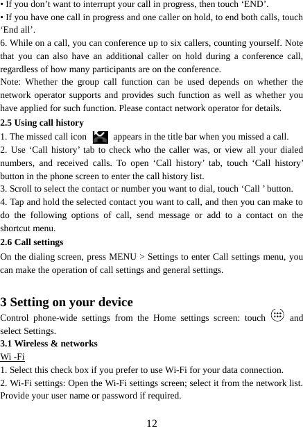  • If you don’t want to interrupt your call in progress, then touch ‘END’.   • If you have one call in progress and one caller on hold, to end both calls, touch ‘End all’. 6. While on a call, you can conference up to six callers, counting yourself. Note that you can also have an additional caller on hold during a conference call, regardless of how many participants are on the conference.   Note: Whether the group call function can be used depends on whether the network operator supports and provides such function as well as whether you have applied for such function. Please contact network operator for details. 2.5 Using call history 1. The missed call icon   appears in the title bar when you missed a call.   2. Use ‘Call history’ tab to check who the caller was, or view all your dialed numbers, and received calls. To open ‘Call history’ tab, touch  ‘Call  history’ button in the phone screen to enter the call history list. 3. Scroll to select the contact or number you want to dial, touch ‘Call ’ button. 4. Tap and hold the selected contact you want to call, and then you can make to do the following options of call, send message or add to a contact on the shortcut menu. 2.6 Call settings On the dialing screen, press MENU &gt; Settings to enter Call settings menu, you can make the operation of call settings and general settings.    3 Setting on your device Control phone-wide settings from the Home settings screen: touch    and select Settings.   3.1 Wireless &amp; networks Wi -Fi 1. Select this check box if you prefer to use Wi-Fi for your data connection.   2. Wi-Fi settings: Open the Wi-Fi settings screen; select it from the network list. Provide your user name or password if required.     12 
