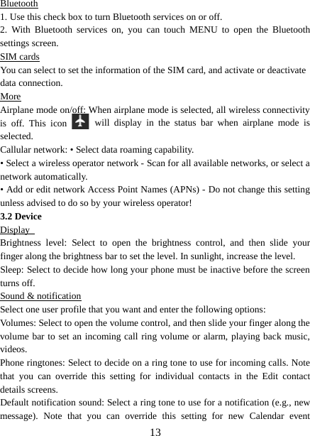  Bluetooth 1. Use this check box to turn Bluetooth services on or off.   2.  With Bluetooth services on, you can touch MENU to open the Bluetooth settings screen. SIM cards You can select to set the information of the SIM card, and activate or deactivate   data connection. More Airplane mode on/off: When airplane mode is selected, all wireless connectivity is off. This icon   will display in the status bar when airplane mode is selected.   Callular network: • Select data roaming capability.   • Select a wireless operator network - Scan for all available networks, or select a network automatically.   • Add or edit network Access Point Names (APNs) - Do not change this setting unless advised to do so by your wireless operator!   3.2 Device Display   Brightness  level:  Select to open the brightness control, and then slide your finger along the brightness bar to set the level. In sunlight, increase the level.   Sleep: Select to decide how long your phone must be inactive before the screen turns off.   Sound &amp; notification Select one user profile that you want and enter the following options: Volumes: Select to open the volume control, and then slide your finger along the volume bar to set an incoming call ring volume or alarm, playing back music, videos.   Phone ringtones: Select to decide on a ring tone to use for incoming calls. Note that you can override this setting for individual contacts in the Edit contact details screens.   Default notification sound: Select a ring tone to use for a notification (e.g., new message). Note that you can override this setting for new Calendar event  13 