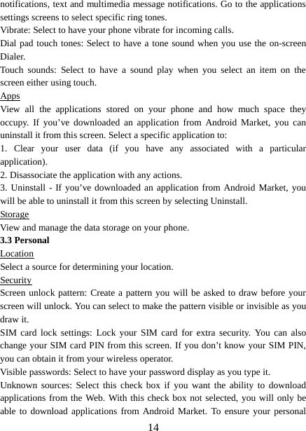  notifications, text and multimedia message notifications. Go to the applications settings screens to select specific ring tones.   Vibrate: Select to have your phone vibrate for incoming calls.   Dial pad touch tones: Select to have a tone sound when you use the on-screen Dialer.   Touch  sounds:  Select to have a sound play when you select an item on the screen either using touch. Apps View all the applications stored on your phone and how much space they occupy. If you’ve downloaded an application from Android Market, you can uninstall it from this screen. Select a specific application to:   1.  Clear your user data (if you have any associated with a particular application).   2. Disassociate the application with any actions.   3. Uninstall - If you’ve downloaded an application from Android Market, you will be able to uninstall it from this screen by selecting Uninstall.   Storage View and manage the data storage on your phone. 3.3 Personal Location Select a source for determining your location.   Security Screen unlock pattern: Create a pattern you will be asked to draw before your screen will unlock. You can select to make the pattern visible or invisible as you draw it.   SIM card lock settings: Lock your SIM card for extra security. You can also change your SIM card PIN from this screen. If you don’t know your SIM PIN, you can obtain it from your wireless operator.   Visible passwords: Select to have your password display as you type it.   Unknown sources: Select this check box if you want the ability to download applications from the Web. With this check box not selected, you will only be able to download applications from Android Market. To ensure your personal  14 