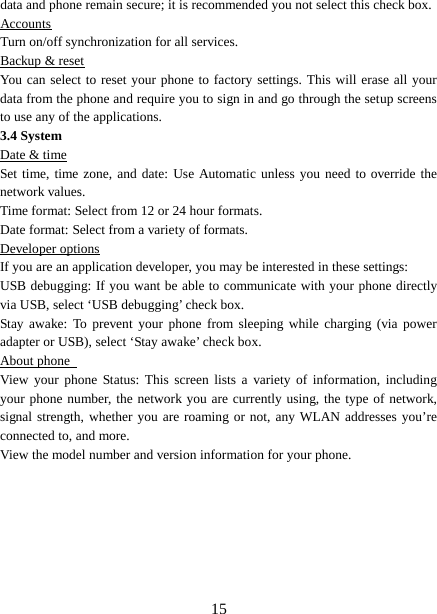  data and phone remain secure; it is recommended you not select this check box.   Accounts Turn on/off synchronization for all services.   Backup &amp; reset You can select to reset your phone to factory settings. This will erase all your data from the phone and require you to sign in and go through the setup screens to use any of the applications.   3.4 System Date &amp; time Set time, time zone, and date: Use Automatic unless you need to override the network values.   Time format: Select from 12 or 24 hour formats.   Date format: Select from a variety of formats.   Developer options If you are an application developer, you may be interested in these settings:   USB debugging: If you want be able to communicate with your phone directly via USB, select ‘USB debugging’ check box.   Stay awake: To prevent your phone from sleeping while charging (via power adapter or USB), select ‘Stay awake’ check box.   About phone   View your phone Status:  This screen lists a variety of information, including your phone number, the network you are currently using, the type of network, signal strength, whether you are roaming or not, any WLAN addresses you’re connected to, and more.   View the model number and version information for your phone.        15 