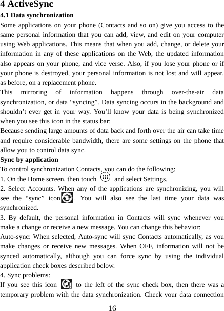  4 ActiveSync 4.1 Data synchronization   Some applications on your phone (Contacts and so on) give you access to the same personal information that you can add, view, and edit on your computer using Web applications. This means that when you add, change, or delete your information in any of these applications on the Web, the updated information also appears on your phone, and vice verse. Also, if you lose your phone or if your phone is destroyed, your personal information is not lost and will appear, as before, on a replacement phone.   This mirroring of information happens through over-the-air data synchronization, or data “syncing”. Data syncing occurs in the background and shouldn’t ever get in your way. You’ll know your data is being synchronized when you see this icon in the status bar:   Because sending large amounts of data back and forth over the air can take time and require considerable bandwidth, there are some settings on the phone that allow you to control data sync.   Sync by application   To control synchronization Contacts, you can do the following:   1. On the Home screen, then touch   and select Settings.   2. Select Accounts. When any of the applications are synchronizing, you will see the “sync” icon . You will also see the last time your data was synchronized.   3.  By default, the personal information in Contacts will sync whenever you make a change or receive a new message. You can change this behavior:   Auto-sync: When selected, Auto-sync will sync Contacts automatically, as you make changes or receive new messages. When OFF, information will not be synced automatically, although you can force sync by using the individual application check boxes described below.   4. Sync problems:   If you see this icon   to the left of the sync check box, then there was a temporary problem with the data synchronization. Check your data connection  16 