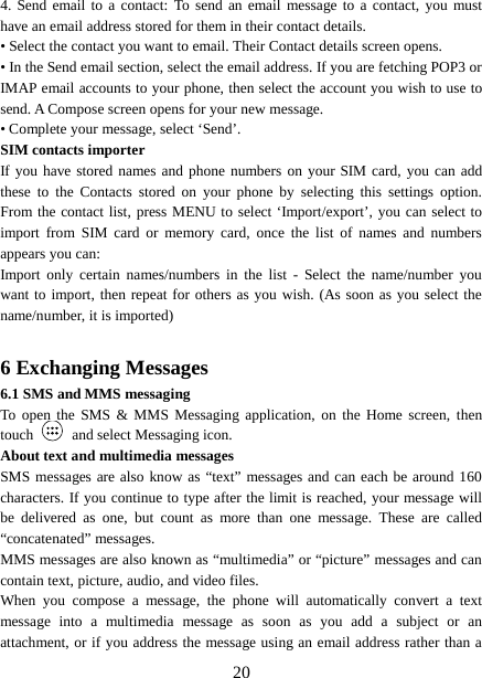  4. Send email to a contact: To send an email message to a contact, you must have an email address stored for them in their contact details.   • Select the contact you want to email. Their Contact details screen opens.   • In the Send email section, select the email address. If you are fetching POP3 or IMAP email accounts to your phone, then select the account you wish to use to send. A Compose screen opens for your new message.   • Complete your message, select ‘Send’.   SIM contacts importer If you have stored names and phone numbers on your SIM card, you can add these to the Contacts stored on your phone by selecting this settings option. From the contact list, press MENU to select ‘Import/export’, you can select to import from SIM card or memory card, once the list of names and numbers appears you can:   Import only certain names/numbers in the list -  Select the name/number you want to import, then repeat for others as you wish. (As soon as you select the name/number, it is imported)    6 Exchanging Messages 6.1 SMS and MMS messaging   To open the SMS &amp; MMS Messaging application, on the Home screen, then touch   and select Messaging icon.   About text and multimedia messages   SMS messages are also know as “text” messages and can each be around 160 characters. If you continue to type after the limit is reached, your message will be delivered as one, but count as more than one message. These are called “concatenated” messages.   MMS messages are also known as “multimedia” or “picture” messages and can contain text, picture, audio, and video files.   When you compose a message, the phone will automatically convert a text message into a multimedia message as soon as you add a subject or an attachment, or if you address the message using an email address rather than a  20 