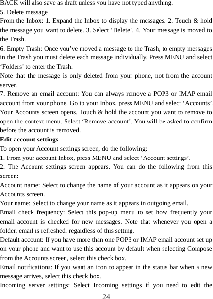  BACK will also save as draft unless you have not typed anything.   5. Delete message From the Inbox: 1. Expand the Inbox to display the messages. 2. Touch &amp; hold the message you want to delete. 3. Select ‘Delete’. 4. Your message is moved to the Trash.   6. Empty Trash: Once you’ve moved a message to the Trash, to empty messages in the Trash you must delete each message individually. Press MENU and select ‘Folders’ to enter the Trash.   Note that the message is only deleted from your phone, not from the account server.   7. Remove an email account: You can always remove a POP3 or IMAP email account from your phone. Go to your Inbox, press MENU and select ‘Accounts’. Your Accounts screen opens. Touch &amp; hold the account you want to remove to open the context menu. Select ‘Remove account’. You will be asked to confirm before the account is removed. Edit account settings   To open your Account settings screen, do the following:   1. From your account Inbox, press MENU and select ‘Account settings’.   2.  The Account settings screen appears. You can do the following from this screen:   Account name: Select to change the name of your account as it appears on your Accounts screen.   Your name: Select to change your name as it appears in outgoing email.   Email check frequency:  Select this pop-up menu to set how frequently your email account is checked for new messages. Note that whenever you open a folder, email is refreshed, regardless of this setting.   Default account: If you have more than one POP3 or IMAP email account set up on your phone and want to use this account by default when selecting Compose from the Accounts screen, select this check box.   Email notifications: If you want an icon to appear in the status bar when a new message arrives, select this check box.   Incoming server settings:  Select Incoming settings if you need to edit the  24 