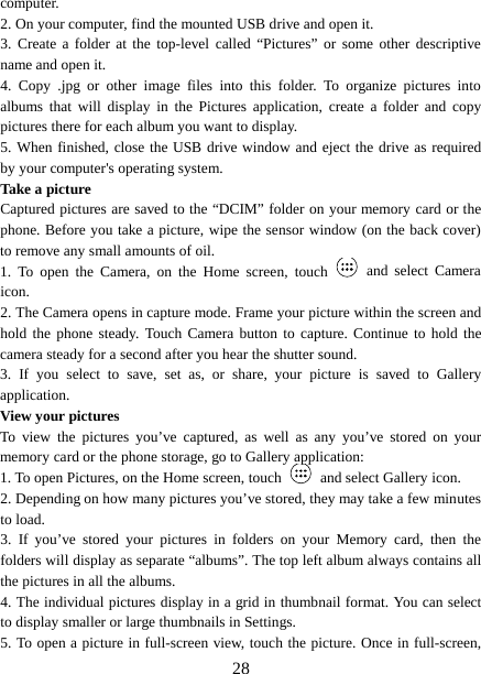  computer. 2. On your computer, find the mounted USB drive and open it. 3.  Create a folder at the top-level called “Pictures” or some other descriptive name and open it. 4.  Copy .jpg or other image files into this folder. To organize pictures into albums that will display in the Pictures application, create a folder and copy pictures there for each album you want to display.   5. When finished, close the USB drive window and eject the drive as required by your computer&apos;s operating system.   Take a picture   Captured pictures are saved to the “DCIM” folder on your memory card or the phone. Before you take a picture, wipe the sensor window (on the back cover) to remove any small amounts of oil.   1.  To open the Camera, on the Home screen, touch  and select Camera icon.   2. The Camera opens in capture mode. Frame your picture within the screen and hold the phone steady.  Touch Camera button to capture. Continue to hold the camera steady for a second after you hear the shutter sound.   3.  If you select to save, set as, or share, your picture is saved to Gallery application.   View your pictures   To view the pictures you’ve captured, as well as any you’ve stored on your memory card or the phone storage, go to Gallery application:   1. To open Pictures, on the Home screen, touch  and select Gallery icon.   2. Depending on how many pictures you’ve stored, they may take a few minutes to load.   3.  If you’ve stored your pictures in folders on your Memory card, then the folders will display as separate “albums”. The top left album always contains all the pictures in all the albums.   4. The individual pictures display in a grid in thumbnail format. You can select to display smaller or large thumbnails in Settings.   5. To open a picture in full-screen view, touch the picture. Once in full-screen,  28 