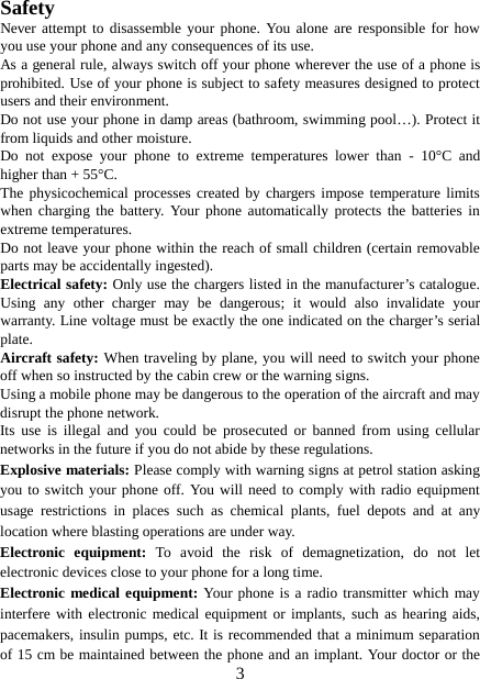  Safety Never attempt to disassemble your phone. You alone are responsible for how you use your phone and any consequences of its use. As a general rule, always switch off your phone wherever the use of a phone is prohibited. Use of your phone is subject to safety measures designed to protect users and their environment. Do not use your phone in damp areas (bathroom, swimming pool…). Protect it from liquids and other moisture. Do not expose your phone to extreme temperatures lower than -  10°C and higher than + 55°C. The physicochemical processes created by chargers impose temperature limits when charging the battery. Your phone automatically protects the batteries in extreme temperatures. Do not leave your phone within the reach of small children (certain removable parts may be accidentally ingested). Electrical safety: Only use the chargers listed in the manufacturer’s catalogue. Using any other charger may be dangerous; it would also invalidate your warranty. Line voltage must be exactly the one indicated on the charger’s serial plate. Aircraft safety: When traveling by plane, you will need to switch your phone off when so instructed by the cabin crew or the warning signs. Using a mobile phone may be dangerous to the operation of the aircraft and may disrupt the phone network. Its use is illegal and you could be prosecuted or banned from using cellular networks in the future if you do not abide by these regulations. Explosive materials: Please comply with warning signs at petrol station asking you to switch your phone off. You will need to comply with radio equipment usage restrictions in places such as chemical plants, fuel depots and at any location where blasting operations are under way. Electronic equipment:  To avoid the risk of demagnetization, do not let electronic devices close to your phone for a long time. Electronic medical equipment: Your phone is a radio transmitter which may interfere with electronic medical equipment or implants, such as hearing aids, pacemakers, insulin pumps, etc. It is recommended that a minimum separation of 15 cm be maintained between the phone and an implant. Your doctor or the  3 