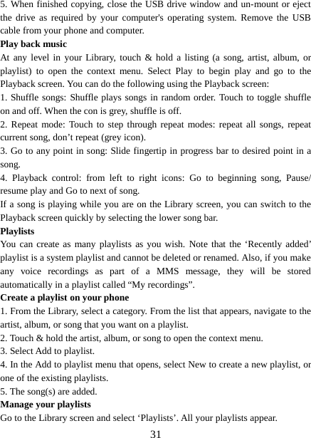  5. When finished copying, close the USB drive window and un-mount or eject the drive as required by your computer&apos;s operating system. Remove the USB cable from your phone and computer.   Play back music   At any level in your Library, touch &amp; hold a listing (a song, artist, album, or playlist) to open the context menu. Select Play to begin play and go to the Playback screen. You can do the following using the Playback screen:   1. Shuffle songs: Shuffle plays songs in random order. Touch to toggle shuffle on and off. When the con is grey, shuffle is off.   2. Repeat mode: Touch to step through repeat modes: repeat all songs, repeat current song, don’t repeat (grey icon). 3. Go to any point in song: Slide fingertip in progress bar to desired point in a song. 4. Playback control: from left to right icons: Go to beginning song,  Pause/ resume play and Go to next of song. If a song is playing while you are on the Library screen, you can switch to the Playback screen quickly by selecting the lower song bar.   Playlists   You can create as many playlists as you wish. Note that the ‘Recently added’ playlist is a system playlist and cannot be deleted or renamed. Also, if you make any voice recordings as part of a MMS message, they will be stored automatically in a playlist called “My recordings”.   Create a playlist on your phone 1. From the Library, select a category. From the list that appears, navigate to the artist, album, or song that you want on a playlist.   2. Touch &amp; hold the artist, album, or song to open the context menu.   3. Select Add to playlist.   4. In the Add to playlist menu that opens, select New to create a new playlist, or one of the existing playlists.   5. The song(s) are added.     Manage your playlists   Go to the Library screen and select ‘Playlists’. All your playlists appear.    31 