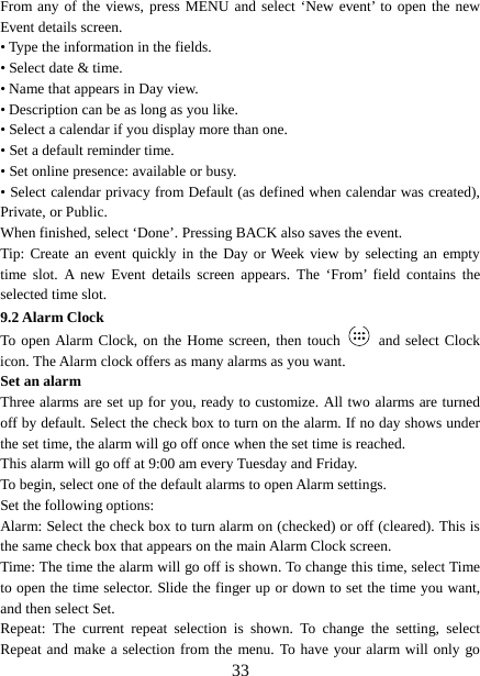  From any of the views, press MENU and select ‘New event’ to open the new Event details screen.   • Type the information in the fields.   • Select date &amp; time.   • Name that appears in Day view.   • Description can be as long as you like. • Select a calendar if you display more than one.   • Set a default reminder time.   • Set online presence: available or busy.   • Select calendar privacy from Default (as defined when calendar was created), Private, or Public.   When finished, select ‘Done’. Pressing BACK also saves the event.   Tip: Create an event quickly in the Day or Week view by selecting an empty time slot. A new Event details screen appears. The ‘From’ field contains the selected time slot.   9.2 Alarm Clock To open Alarm Clock, on the Home screen, then touch   and select Clock icon. The Alarm clock offers as many alarms as you want.   Set an alarm   Three alarms are set up for you, ready to customize. All two alarms are turned off by default. Select the check box to turn on the alarm. If no day shows under the set time, the alarm will go off once when the set time is reached. This alarm will go off at 9:00 am every Tuesday and Friday.   To begin, select one of the default alarms to open Alarm settings.   Set the following options:   Alarm: Select the check box to turn alarm on (checked) or off (cleared). This is the same check box that appears on the main Alarm Clock screen. Time: The time the alarm will go off is shown. To change this time, select Time to open the time selector. Slide the finger up or down to set the time you want, and then select Set.   Repeat: The current repeat selection is shown. To change the setting, select Repeat and make a selection from the menu. To have your alarm will only go  33 