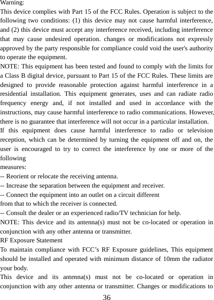  Warning: This device complies with Part 15 of the FCC Rules. Operation is subject to the following two conditions: (1) this device may not cause harmful interference, and (2) this device must accept any interference received, including interference that may cause undesired operation. changes or modifications not expressly approved by the party responsible for compliance could void the user&apos;s authority to operate the equipment. NOTE: This equipment has been tested and found to comply with the limits for a Class B digital device, pursuant to Part 15 of the FCC Rules. These limits are designed to provide reasonable protection against harmful interference in a residential installation. This equipment generates, uses and can radiate radio frequency energy and, if not installed and used in accordance with the instructions, may cause harmful interference to radio communications. However, there is no guarantee that interference will not occur in a particular installation. If this equipment does cause harmful interference to radio or television reception, which can be determined by turning the equipment off and on, the user is encouraged to try to correct the interference by one or more of the following measures: -- Reorient or relocate the receiving antenna. -- Increase the separation between the equipment and receiver. -- Connect the equipment into an outlet on a circuit different from that to which the receiver is connected. -- Consult the dealer or an experienced radio/TV technician for help. NOTE: This device and its antenna(s) must not be co-located or operation in conjunction with any other antenna or transmitter. RF Exposure Statement To maintain compliance with FCC’s RF Exposure guidelines, This equipment should be installed and operated with minimum distance of 10mm the radiator your body.   This device and its antenna(s) must not be co-located or operation in conjunction with any other antenna or transmitter. Changes or modifications to  36 