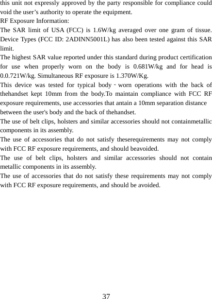  this unit not expressly approved by the party responsible for compliance could void the user’s authority to operate the equipment. RF Exposure Information:   The SAR limit of USA (FCC) is 1.6W/kg averaged over one gram of tissue. Device Types (FCC ID: 2ADINN5001L) has also been tested against this SAR limit. The highest SAR value reported under this standard during product certification for use when properly worn on the body is 0.681W/kg and for head is 0.0.721W/kg. Simultaneous RF exposure is 1.370W/Kg. This device was tested for typical body‐worn operations with the back of thehandset kept 10mm from the body.To maintain compliance with FCC RF exposure requirements, use accessories that antain a 10mm separation distance between the user&apos;s body and the back of thehandset. The use of belt clips, holsters and similar accessories should not containmetallic components in its assembly.   The use of accessories that do not satisfy theserequirements may not comply with FCC RF exposure requirements, and should beavoided. The use of belt clips, holsters and similar accessories should not contain metallic components in its assembly.   The use of accessories that do not satisfy these requirements may not comply with FCC RF exposure requirements, and should be avoided.  37 