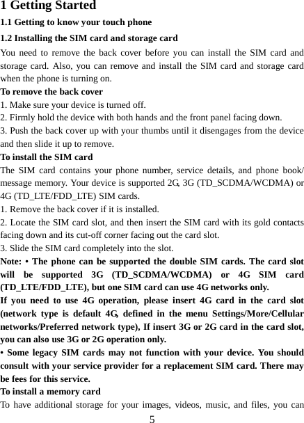  1 Getting Started 1.1 Getting to know your touch phone 1.2 Installing the SIM card and storage card You need to remove the back cover before you can install the SIM card and storage card. Also, you can remove and install the SIM card and storage card when the phone is turning on. To remove the back cover   1. Make sure your device is turned off. 2. Firmly hold the device with both hands and the front panel facing down.   3. Push the back cover up with your thumbs until it disengages from the device and then slide it up to remove.   To install the SIM card   The SIM card contains your phone number, service details, and phone book/ message memory. Your device is supported 2G, 3G (TD_SCDMA/WCDMA) or 4G (TD_LTE/FDD_LTE) SIM cards.   1. Remove the back cover if it is installed.   2. Locate the SIM card slot, and then insert the SIM card with its gold contacts facing down and its cut-off corner facing out the card slot.   3. Slide the SIM card completely into the slot. Note: • The phone can be supported the double SIM cards. The card slot will be supported 3G (TD_SCDMA/WCDMA) or 4G SIM card (TD_LTE/FDD_LTE), but one SIM card can use 4G networks only. If you need to use 4G operation, please insert 4G card in the card slot (network type is default 4G, defined in the menu Settings/More/Cellular networks/Preferred network type), If insert 3G or 2G card in the card slot, you can also use 3G or 2G operation only. • Some legacy SIM cards may not function with your device. You should consult with your service provider for a replacement SIM card. There may be fees for this service.   To install a memory card To have additional storage for your images, videos, music, and files, you can  5 