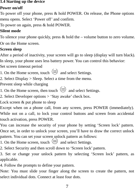  1.4 Starting up the device Power on/off   To power off your phone, press &amp; hold POWER. On release, the Phone options menu opens. Select ‘Power off’ and confirm.   To power on again, press &amp; hold POWER. Silent mode   To silence your phone quickly, press &amp; hold the – volume button to zero volume. Or on the Home screen. Screen sleep   After a period of inactivity, your screen will go to sleep (display will turn black). In sleep, your phone uses less battery power. You can control this behavior:   Set screen timeout period 1. On the Home screen, touch   and select Settings.   2. Select Display &gt; Sleep. Select a time from the menu.   Prevent sleep while charging 1. On the Home screen, then touch   and select Settings.   2. Select Developer options &gt; ‘Stay awake’ check box.   Lock screen &amp; put phone to sleep   Except when on a phone call, from any screen, press POWER (immediately). While not on a call, to lock your control buttons and screen from accidental touch activation, press POWER. You can increase the security of your phone by setting ‘Screen lock’ pattern. Once set, in order to unlock your screen, you’ll have to draw the correct unlock pattern. You can set your screen unlock pattern as follows:   1. On the Home screen, touch   and select Settings.   2. Select Security and then scroll down to ‘Screen lock’ pattern. 3.  Set or change your unlock pattern by selecting ‘Screen lock’ pattern, as applicable. 4. Follow the prompts to define your pattern.   Note: You must slide your finger along the screen to create the pattern, not select individual dots. Connect at least four dots.  7 