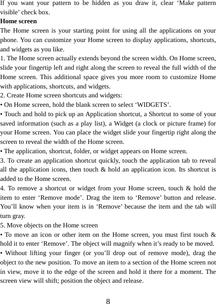  If you want your pattern to be hidden as you draw it, clear ‘Make  pattern visible’ check box.   Home screen The Home screen is your starting point for using all the applications on your phone. You can customize your Home screen to display applications, shortcuts, and widgets as you like.   1. The Home screen actually extends beyond the screen width. On Home screen, slide your fingertip left and right along the screen to reveal the full width of the Home screen. This additional space gives you more room to customize Home with applications, shortcuts, and widgets.   2. Create Home screen shortcuts and widgets:   • On Home screen, hold the blank screen to select ‘WIDGETS’. • Touch and hold to pick up an Application shortcut, a Shortcut to some of your saved information (such as a play list), a Widget (a clock or picture frame) for your Home screen. You can place the widget slide your fingertip right along the screen to reveal the width of the Home screen. • The application, shortcut, folder, or widget appears on Home screen.   3. To create an application shortcut quickly, touch the application tab to reveal all the application icons, then touch &amp; hold an application icon. Its shortcut is added to the Home screen. 4. To remove a shortcut or widget from your Home screen, touch &amp; hold the item to enter ‘Remove mode’. Drag the item to ‘Remove’ button and release. You’ll know when your item is in ‘Remove’ because the item and the tab will turn gray. 5. Move objects on the Home screen   • To move an icon or other item on the Home screen, you must first touch &amp; hold it to enter ‘Remove’. The object will magnify when it’s ready to be moved.   • Without lifting your finger (or you’ll drop out of remove mode), drag the object to the new position. To move an item to a section of the Home screen not in view, move it to the edge of the screen and hold it there for a moment. The screen view will shift; position the object and release.    8 