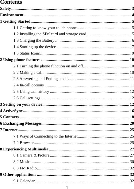  Contents Safety ................................................................................................................ 3 Environment .................................................................................................... 4 1 Getting Started .............................................................................................. 5 1.1 Getting to know your touch phone................................................... 5 1.2 Installing the SIM card and storage card .......................................... 5 1.3 Charging the Battery ....................................................................... 6 1.4 Starting up the device ...................................................................... 7 1.5 Status Icons ..................................................................................... 9 2 Using phone features .................................................................................. 10 2.1 Turning the phone function on and off ........................................... 10 2.2 Making a call ................................................................................ 10 2.3 Answering and Ending a call ......................................................... 11 2.4 In-call options ............................................................................... 11 2.5 Using call history .......................................................................... 12 2.6 Call settings .................................................................................. 12 3 Setting on your device................................................................................. 12 4 ActiveSync ................................................................................................... 16 5 Contacts....................................................................................................... 18 6 Exchanging Messages ................................................................................. 20 7 Internet ........................................................................................................ 25 7.1 Ways of Connecting to the Internet ................................................ 25 7.2 Browser ......................................................................................... 25 8 Experiencing Multimedia ........................................................................... 27 8.1 Camera &amp; Picture .......................................................................... 27 8.2 Music ............................................................................................ 30 8.3 FM Radio ...................................................................................... 32 9 Other applications ...................................................................................... 32 9.1 Calendar ........................................................................................ 32  1 