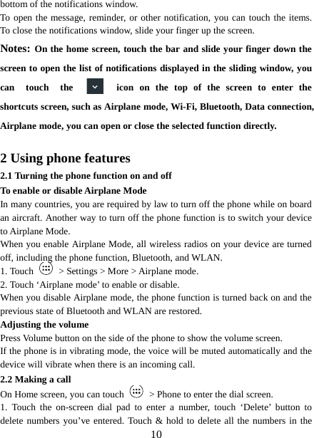  bottom of the notifications window.   To open the message, reminder, or other notification, you can touch the items. To close the notifications window, slide your finger up the screen.   Notes: On the home screen, touch the bar and slide your finger down the screen to open the list of notifications displayed in the sliding window, you can  touch the  icon on the top of the screen to enter the shortcuts screen, such as Airplane mode, Wi-Fi, Bluetooth, Data connection, Airplane mode, you can open or close the selected function directly.  2 Using phone features 2.1 Turning the phone function on and off To enable or disable Airplane Mode In many countries, you are required by law to turn off the phone while on board an aircraft. Another way to turn off the phone function is to switch your device to Airplane Mode. When you enable Airplane Mode, all wireless radios on your device are turned off, including the phone function, Bluetooth, and WLAN. 1. Touch   &gt; Settings &gt; More &gt; Airplane mode. 2. Touch ‘Airplane mode’ to enable or disable. When you disable Airplane mode, the phone function is turned back on and the previous state of Bluetooth and WLAN are restored. Adjusting the volume Press Volume button on the side of the phone to show the volume screen.   If the phone is in vibrating mode, the voice will be muted automatically and the device will vibrate when there is an incoming call. 2.2 Making a call On Home screen, you can touch   &gt; Phone to enter the dial screen. 1. Touch the on-screen dial pad to enter a number, touch  ‘Delete’  button  to delete numbers you’ve entered. Touch &amp; hold to delete all the numbers in the  10 