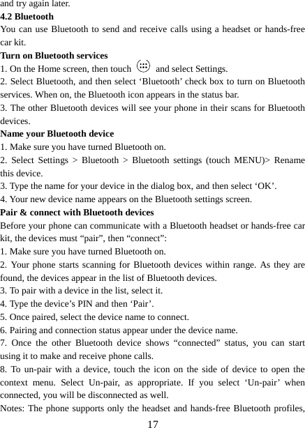  and try again later.   4.2 Bluetooth   You can use Bluetooth to send and receive calls using a headset or hands-free car kit.   Turn on Bluetooth services   1. On the Home screen, then touch   and select Settings.   2. Select Bluetooth, and then select ‘Bluetooth’ check box to turn on Bluetooth services. When on, the Bluetooth icon appears in the status bar. 3. The other Bluetooth devices will see your phone in their scans for Bluetooth devices.   Name your Bluetooth device   1. Make sure you have turned Bluetooth on. 2. Select Settings &gt; Bluetooth &gt; Bluetooth settings (touch MENU)&gt;  Rename this device. 3. Type the name for your device in the dialog box, and then select ‘OK’.   4. Your new device name appears on the Bluetooth settings screen. Pair &amp; connect with Bluetooth devices Before your phone can communicate with a Bluetooth headset or hands-free car kit, the devices must “pair”, then “connect”:   1. Make sure you have turned Bluetooth on. 2. Your phone starts scanning for Bluetooth devices within range. As they are found, the devices appear in the list of Bluetooth devices.   3. To pair with a device in the list, select it.   4. Type the device’s PIN and then ‘Pair’.   5. Once paired, select the device name to connect.   6. Pairing and connection status appear under the device name.   7. Once the other Bluetooth device shows “connected” status, you can start using it to make and receive phone calls.   8. To un-pair with a device, touch the icon on the side of device to open the context menu. Select Un-pair, as appropriate. If you select ‘Un-pair’  when connected, you will be disconnected as well.   Notes: The phone supports only the headset and hands-free Bluetooth profiles,  17 