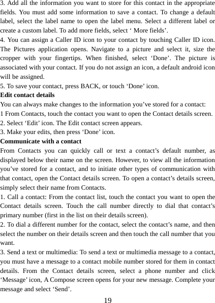  3. Add all the information you want to store for this contact in the appropriate fields. You must add some information to save a contact. To change a default label, select the label name to open the label menu. Select a different label or create a custom label. To add more fields, select ‘ More fields’.   4. You can assign a Caller ID icon to your contact by touching Caller ID icon. The  Pictures application opens. Navigate to a picture and select it, size the cropper with your fingertips. When finished, select ‘Done’. The picture is associated with your contact. If you do not assign an icon, a default android icon will be assigned.   5. To save your contact, press BACK, or touch ‘Done’ icon. Edit contact details   You can always make changes to the information you’ve stored for a contact:   1 From Contacts, touch the contact you want to open the Contact details screen.   2. Select ‘Edit’ icon. The Edit contact screen appears.   3. Make your edits, then press ‘Done’ icon. Communicate with a contact   From Contacts you can quickly call or text a contact’s default number, as displayed below their name on the screen. However, to view all the information you’ve stored for a contact, and to initiate other types of communication with that contact, open the Contact details screen. To open a contact’s details screen, simply select their name from Contacts.   1. Call a contact: From the contact list, touch the contact you want to open the Contact details screen.  Touch  the  call number directly to dial that contact’s primary number (first in the list on their details screen).   2. To dial a different number for the contact, select the contact’s name, and then select the number on their details screen and then touch the call number that you want. 3. Send a text or multimedia: To send a text or multimedia message to a contact, you must have a message to a contact mobile number stored for them in contact details. From the Contact details screen, select a phone number and click ‘Message’ icon, A Compose screen opens for your new message. Complete your message and select ‘Send’.    19 