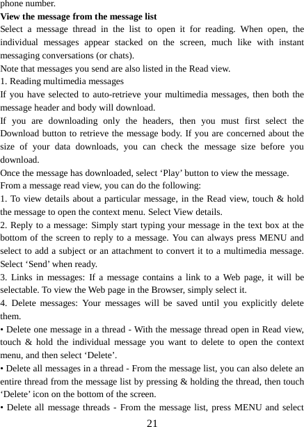  phone number.   View the message from the message list   Select a message thread in the list to open it for reading. When open, the individual messages appear stacked on the screen, much like with instant messaging conversations (or chats).   Note that messages you send are also listed in the Read view.   1. Reading multimedia messages   If you have selected to auto-retrieve your multimedia messages, then both the message header and body will download. If you are downloading only the headers, then you must first select the Download button to retrieve the message body. If you are concerned about the size of your data downloads, you can check the message size before you download.   Once the message has downloaded, select ‘Play’ button to view the message.   From a message read view, you can do the following:   1. To view details about a particular message, in the Read view, touch &amp; hold the message to open the context menu. Select View details.   2. Reply to a message: Simply start typing your message in the text box at the bottom of the screen to reply to a message. You can always press MENU and select to add a subject or an attachment to convert it to a multimedia message. Select ‘Send’ when ready.   3.  Links in messages:  If a message contains a link to a Web page, it will be selectable. To view the Web page in the Browser, simply select it.   4.  Delete messages:  Your messages will be saved until you explicitly delete them.   • Delete one message in a thread - With the message thread open in Read view, touch &amp; hold the individual message you want to delete to open the context menu, and then select ‘Delete’.   • Delete all messages in a thread - From the message list, you can also delete an entire thread from the message list by pressing &amp; holding the thread, then touch ‘Delete’ icon on the bottom of the screen.   • Delete all message threads - From the message list, press MENU and select  21 