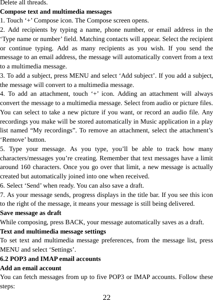  Delete all threads.   Compose text and multimedia messages   1. Touch ‘+’ Compose icon. The Compose screen opens.   2. Add recipients by typing a name, phone number, or email address in the ‘Type name or number’ field. Matching contacts will appear. Select the recipient or continue typing. Add as many recipients as you wish. If you send the message to an email address, the message will automatically convert from a text to a multimedia message.   3. To add a subject, press MENU and select ‘Add subject’. If you add a subject, the message will convert to a multimedia message.   4. To add an attachment, touch  ‘+’  icon.  Adding an attachment will always convert the message to a multimedia message. Select from audio or picture files. You can select to take a new picture if you want, or record an audio file. Any recordings you make will be stored automatically in Music application in a play list named “My recordings”. To remove an attachment, select the attachment’s ‘Remove’ button.   5. Type your message. As you type, you’ll be able to track how many characters/messages you’re creating. Remember that text messages have a limit around 160 characters. Once you go over that limit, a new message is actually created but automatically joined into one when received.   6. Select ‘Send’ when ready. You can also save a draft.   7. As your message sends, progress displays in the title bar. If you see this icon to the right of the message, it means your message is still being delivered.   Save message as draft While composing, press BACK, your message automatically saves as a draft. Text and multimedia message settings   To set text and multimedia message preferences, from the message list, press MENU and select ‘Settings’.   6.2 POP3 and IMAP email accounts   Add an email account   You can fetch messages from up to five POP3 or IMAP accounts. Follow these steps:    22 