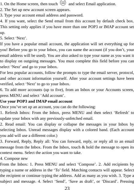 1. On the Home screen, then touch    and select Email application. 2. The Set up new account screen appears. 3. Type your account email address and password. 4. If you want, select the Send email from this account by default check box. This setting only applies if you have more than one POP3 or IMAP account set up.   5. Select ‘Next’.   If you have a popular email account, the application will set everything up for you! Before you go to your Inbox, you can name the account (if you don’t, your email address will be used). You are also asked to type your name as you want it to display on outgoing messages. You must complete this field before you can select ‘Next’ and go to your Inbox.   For less popular accounts, follow the prompts to type the email server, protocol, and other account information yourself. After your account settings have been verified, select ‘Next’ to go to your Inbox.   6. To add more accounts (up to five), from an Inbox or your Accounts screen, press MENU and select ‘Add account’.   Use your POP3 and IMAP email account   Once you’ve set up an account, you can do the following:   1.  Refresh Inbox:  From the Inbox, press MENU and then select ‘Refresh’ to update your Inbox with any previously-unfetched email.   2.  Read email:  You can display or collapse the messages in your Inbox by selecting Inbox. Unread messages display with a colored band. (Each account you add will use a different color.)   3. Forward, Reply, Reply all: You can forward, reply, or reply all to an email message from the Inbox. From the Inbox, touch &amp; hold the message to open its context menu. Select the action you want to take.   4. Compose new From the Inbox: 1. Press MENU and select ‘Compose’. 2.  Add recipients by typing a name or address in the ‘To’ field. Matching contacts will appear. Select the recipient or continue typing the address. Add as many as you wish. 3. Type a subject and message. 4.  Select ‘Send’, ‘Save as draft’, or ‘Discard’. Pressing  23 