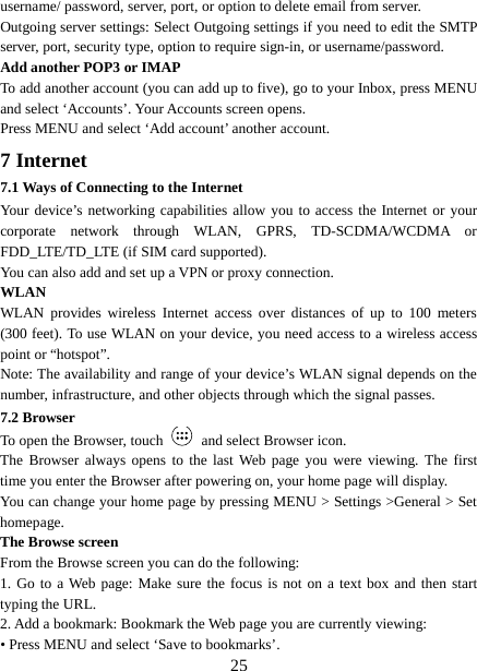  username/ password, server, port, or option to delete email from server.   Outgoing server settings: Select Outgoing settings if you need to edit the SMTP server, port, security type, option to require sign-in, or username/password.   Add another POP3 or IMAP   To add another account (you can add up to five), go to your Inbox, press MENU and select ‘Accounts’. Your Accounts screen opens. Press MENU and select ‘Add account’ another account.   7 Internet   7.1 Ways of Connecting to the Internet   Your device’s networking capabilities allow you to access the Internet or your corporate network through WLAN, GPRS, TD-SCDMA/WCDMA or FDD_LTE/TD_LTE (if SIM card supported). You can also add and set up a VPN or proxy connection. WLAN WLAN provides wireless Internet access over distances of up to 100 meters (300 feet). To use WLAN on your device, you need access to a wireless access point or “hotspot”.   Note: The availability and range of your device’s WLAN signal depends on the number, infrastructure, and other objects through which the signal passes. 7.2 Browser To open the Browser, touch   and select Browser icon.   The Browser always opens to the last Web page you were viewing. The first time you enter the Browser after powering on, your home page will display.   You can change your home page by pressing MENU &gt; Settings &gt;General &gt; Set homepage.   The Browse screen   From the Browse screen you can do the following:   1. Go to a Web page: Make sure the focus is not on a text box and then start typing the URL.   2. Add a bookmark: Bookmark the Web page you are currently viewing:   • Press MENU and select ‘Save to bookmarks’.    25 