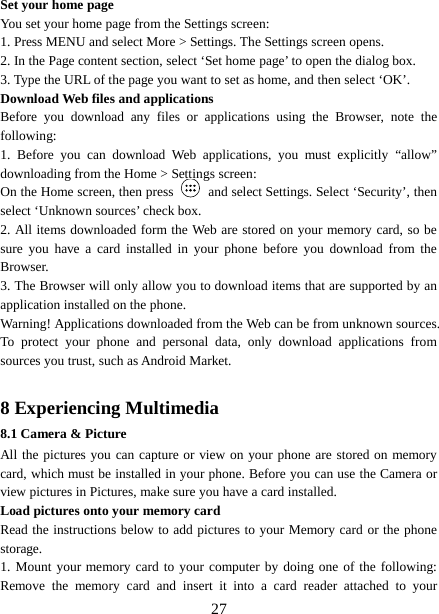  Set your home page   You set your home page from the Settings screen:   1. Press MENU and select More &gt; Settings. The Settings screen opens.   2. In the Page content section, select ‘Set home page’ to open the dialog box.   3. Type the URL of the page you want to set as home, and then select ‘OK’. Download Web files and applications   Before you download any files or applications using the Browser, note the following:   1.  Before you can download Web applications, you must explicitly  “allow” downloading from the Home &gt; Settings screen:   On the Home screen, then press   and select Settings. Select ‘Security’, then select ‘Unknown sources’ check box.   2. All items downloaded form the Web are stored on your memory card, so be sure you have a card installed in your phone before you download from the Browser.   3. The Browser will only allow you to download items that are supported by an application installed on the phone.   Warning! Applications downloaded from the Web can be from unknown sources. To protect your phone and personal data, only download applications from sources you trust, such as Android Market.    8 Experiencing Multimedia 8.1 Camera &amp; Picture All the pictures you can capture or view on your phone are stored on memory card, which must be installed in your phone. Before you can use the Camera or view pictures in Pictures, make sure you have a card installed.   Load pictures onto your memory card   Read the instructions below to add pictures to your Memory card or the phone storage.   1. Mount your memory card to your computer by doing one of the following: Remove the memory card and insert it into a card reader attached to your  27 