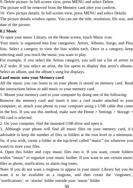  9. Delete picture: In full-screen view, press MENU and select Delete.     The picture will be removed from the Memory card after you confirm.   10. View picture details: In full-screen view, press MENU and select Details.   The picture details window opens. You can see the title, resolution, file size, and date of the picture.   8.2 Music To open your music Library, on the Home screen, touch Music icon.   Your music is organized into four categories: Artists, Albums, Songs, and Play lists. Select a category to view the lists within each. Once in a category, keep selecting until you reach the music you want to play.   For example, if you select the Artists category, you will see a list of artists in A-Z order. If you select an artist, the list opens to display that artist’s albums. Select an album, and the album’s song list displays.   Load music onto your Memory card All the music you can listen to on your phone is stored on memory card. Read the instructions below to add music to your memory card.   1. Mount your memory card to your computer by doing one of the following:   Remove the memory card and insert it into a card reader attached to your computer; or, attach your phone to your computer using a USB cable that came in the box. If you use this method, make sure the Home &gt; Settings &gt; Storage &gt; SD card is selected.   2. On your computer, find the mounted USB drive and open it.   3.  Although your phone will find all music files on your memory card, it’s advisable to keep the number of files or folders at the root level to a minimum. So, if you wish, create a folder at the top-level called “music” (or whatever you want) to store your files.   4. Open this folder and copy music files into it. If you want, create folders within “music” to organize your music further. If you want to use certain music files as phone, notification, or alarm ring tones. Note: If you do not want a ringtone to appear in your music Library but you do want it to be available as a ringtone, and  then create the ‘ringtones’, ‘notifications’, or ‘alarms’ folder outside your ‘music’ folder.    30 