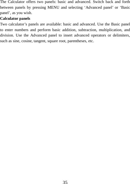  The Calculator offers two panels: basic and advanced. Switch back and forth between panels by pressing MENU and selecting ‘Advanced panel’ or ‘Basic panel’, as you wish.   Calculator panels   Two calculator’s panels are available: basic and advanced. Use the Basic panel to enter numbers and perform basic addition, subtraction, multiplication, and division. Use the Advanced panel to insert advanced operators or delimiters, such as sine, cosine, tangent, square root, parentheses, etc.    35 
