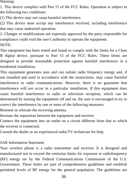  Warning: 1. This device complies with Part 15 of the FCC Rules. Operation is subject to the following two conditions: (1) This device may not cause harmful interference. (2) This device must accept any interference received, including interference that may cause undesired operation. 2. Changes or modifications not expressly approved by the party responsible for compliance could void the user&apos;s authority to operate the equipment. NOTE:   This equipment has been tested and found to comply with the limits for a Class B digital device, pursuant to Part 15 of the FCC Rules. These limits are designed to provide reasonable protection against harmful interference in a residential installation. This equipment generates uses and can radiate radio frequency energy and, if not installed and used in accordance with the instructions, may cause harmful interference to radio communications. However, there is no guarantee that interference will not occur in a particular installation. If this equipment does cause harmful interference to radio or television reception, which can be determined by turning the equipment off and on, the user is encouraged to try to correct the interference by one or more of the following measures: Reorient or relocate the receiving antenna. Increase the separation between the equipment and receiver. Connect the equipment into an outlet on a circuit different from that to which the receiver is connected.   Consult the dealer or an experienced radio/TV technician for help.  SAR Information Statement Your wireless phone is a radio transmitter and receiver. It is designed and manufactured not to exceed the emission limits for exposure to radiofrequency (RF) energy set by the Federal Communications Commission of the U.S. Government. These limits are part of comprehensive guidelines and establish permitted levels of RF energy for the general population. The guidelines are  36 