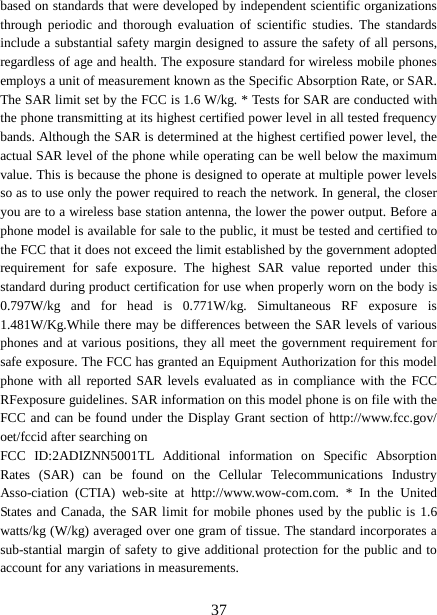  based on standards that were developed by independent scientific organizations through periodic and thorough evaluation of scientific studies. The standards include a substantial safety margin designed to assure the safety of all persons, regardless of age and health. The exposure standard for wireless mobile phones employs a unit of measurement known as the Specific Absorption Rate, or SAR. The SAR limit set by the FCC is 1.6 W/kg. * Tests for SAR are conducted with the phone transmitting at its highest certified power level in all tested frequency bands. Although the SAR is determined at the highest certified power level, the actual SAR level of the phone while operating can be well below the maximum value. This is because the phone is designed to operate at multiple power levels so as to use only the power required to reach the network. In general, the closer you are to a wireless base station antenna, the lower the power output. Before a phone model is available for sale to the public, it must be tested and certified to the FCC that it does not exceed the limit established by the government adopted requirement for safe exposure. The highest SAR value reported under this standard during product certification for use when properly worn on the body is 0.797W/kg and for head is 0.771W/kg. Simultaneous RF exposure is 1.481W/Kg.While there may be differences between the SAR levels of various phones and at various positions, they all meet the government requirement for safe exposure. The FCC has granted an Equipment Authorization for this model phone with all reported SAR levels evaluated as in compliance with the FCC RFexposure guidelines. SAR information on this model phone is on file with the FCC and can be found under the Display Grant section of http://www.fcc.gov/ oet/fccid after searching on   FCC ID:2ADIZNN5001TL  Additional information on Specific Absorption Rates (SAR) can be found on the Cellular Telecommunications Industry Asso-ciation (CTIA) web-site at http://www.wow-com.com. * In the United States and Canada, the SAR limit for mobile phones used by the public is 1.6 watts/kg (W/kg) averaged over one gram of tissue. The standard incorporates a sub-stantial margin of safety to give additional protection for the public and to account for any variations in measurements.   37 