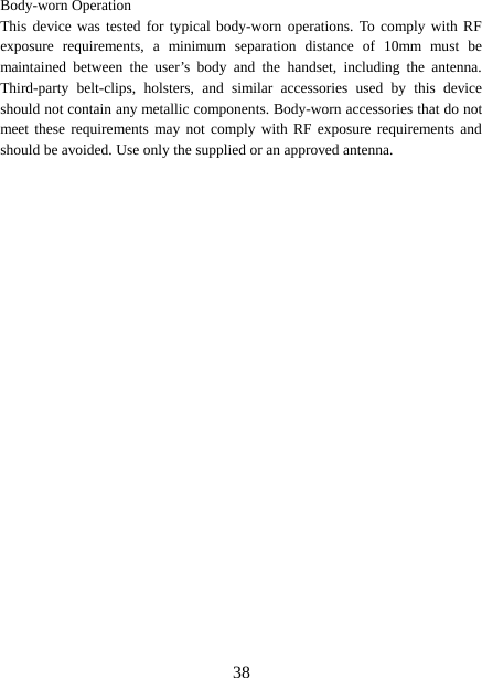  Body-worn Operation This device was tested for typical body-worn operations. To comply with RF exposure requirements, a minimum separation distance of 10mm must be maintained between the user’s body and the handset, including the antenna. Third-party belt-clips, holsters, and similar accessories used by this device should not contain any metallic components. Body-worn accessories that do not meet these requirements may not comply with RF exposure requirements and should be avoided. Use only the supplied or an approved antenna.   38 