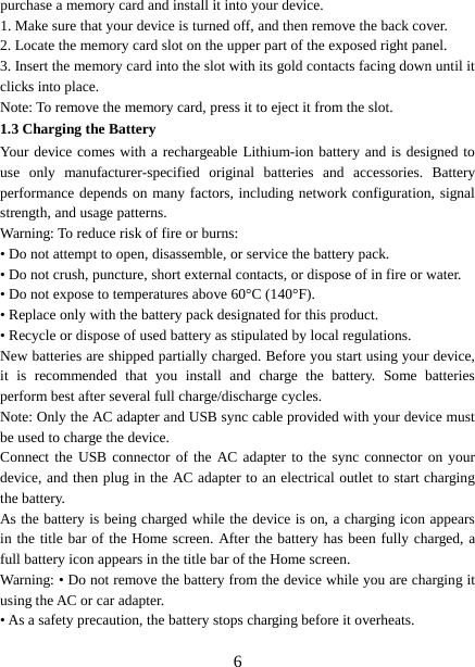  purchase a memory card and install it into your device. 1. Make sure that your device is turned off, and then remove the back cover. 2. Locate the memory card slot on the upper part of the exposed right panel. 3. Insert the memory card into the slot with its gold contacts facing down until it clicks into place.     Note: To remove the memory card, press it to eject it from the slot. 1.3 Charging the Battery Your device comes with a rechargeable Lithium-ion battery and is designed to use  only manufacturer-specified original batteries and accessories. Battery performance depends on many factors, including network configuration, signal strength, and usage patterns.   Warning: To reduce risk of fire or burns: • Do not attempt to open, disassemble, or service the battery pack. • Do not crush, puncture, short external contacts, or dispose of in fire or water.   • Do not expose to temperatures above 60°C (140°F).   • Replace only with the battery pack designated for this product. • Recycle or dispose of used battery as stipulated by local regulations.     New batteries are shipped partially charged. Before you start using your device, it is recommended that you install and charge the battery. Some batteries perform best after several full charge/discharge cycles.     Note: Only the AC adapter and USB sync cable provided with your device must be used to charge the device.   Connect the USB connector of the AC adapter to the sync connector on your device, and then plug in the AC adapter to an electrical outlet to start charging the battery.     As the battery is being charged while the device is on, a charging icon appears in the title bar of the Home screen. After the battery has been fully charged, a full battery icon appears in the title bar of the Home screen.     Warning: • Do not remove the battery from the device while you are charging it using the AC or car adapter.   • As a safety precaution, the battery stops charging before it overheats.  6 