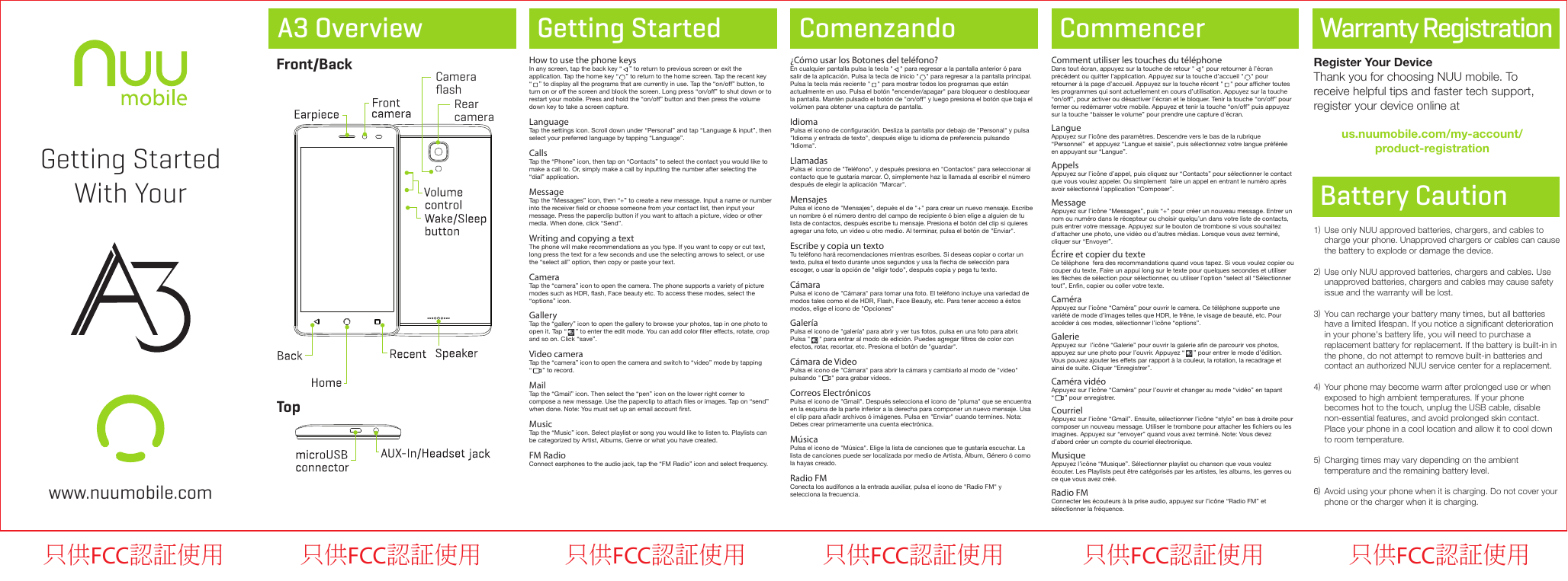 A3 Overview Getting Started Comenzando CommencerFront/BackTopWarranty Registration1)2)3)4)5)6)Use only NUU approved batteries, chargers, and cables to charge your phone. Unapproved chargers or cables can cause the battery to explode or damage the device. Use only NUU approved batteries, chargers and cables. Use unapproved batteries, chargers and cables may cause safety issue and the warranty will be lost. You can recharge your battery many times, but all batteries have a limited lifespan. If you notice a signiﬁcant deterioration in your phone&apos;s battery life, you will need to purchase a replacement battery for replacement. If the battery is built-in in the phone, do not attempt to remove built-in batteries and contact an authorized NUU service center for a replacement. Your phone may become warm after prolonged use or when exposed to high ambient temperatures. If your phone becomes hot to the touch, unplug the USB cable, disable non-essential features, and avoid prolonged skin contact. Place your phone in a cool location and allow it to cool down to room temperature.Charging times may vary depending on the ambient temperature and the remaining battery level.Avoid using your phone when it is charging. Do not cover your phone or the charger when it is charging.Battery CautionRegister Your DeviceThank you for choosing NUU mobile. To receive helpful tips and faster tech support, register your device online atus.nuumobile.com/my-account/product-registrationGetting StartedWith Yourwww.nuumobile.comRearcameraCameraﬂashHow to use the phone keysIn any screen, tap the back key “    ” to return to previous screen or exit the application. Tap the home key “    ” to return to the home screen. Tap the recent key  “    ” to display all the programs that are currently in use. Tap the “on/off” button, to turn on or off the screen and block the screen. Long press “on/off” to shut down or to restart your mobile. Press and hold the “on/off” button and then press the volume down key to take a screen capture.LanguageTap the settings icon. Scroll down under “Personal” and tap “Language &amp; input”, then select your preferred language by tapping “Language”.CallsTap the “Phone” icon, then tap on “Contacts” to select the contact you would like to make a call to. Or, simply make a call by inputting the number after selecting the “dial” application.MessageTap the “Messages” icon, then “+” to create a new message. Input a name or number into the receiver eld or choose someone from your contact list, then input your message. Press the paperclip button if you want to attach a picture, video or other media. When done, click “Send”.Writing and copying a textThe phone will make recommendations as you type. If you want to copy or cut text, long press the text for a few seconds and use the selecting arrows to select, or use the “select all” option, then copy or paste your text.CameraTap the “camera” icon to open the camera. The phone supports a variety of picture modes such as HDR, ash, Face beauty etc. To access these modes, select the “options” icon.GalleryTap the “gallery” icon to open the gallery to browse your photos, tap in one photo to open it. Tap “     ” to enter the edit mode. You can add color lter effects, rotate, crop and so on. Click “save”.Video cameraTap the “camera” icon to open the camera and switch to “video” mode by tapping     “      ” to record.MailTap the “Gmail” icon. Then select the “pen” icon on the lower right corner to compose a new message. Use the paperclip to attach les or images. Tap on “send” when done. Note: You must set up an email account rst.MusicTap the “Music” icon. Select playlist or song you would like to listen to. Playlists can be categorized by Artist, Albums, Genre or what you have created.FM RadioConnect earphones to the audio jack, tap the “FM Radio” icon and select frequency.    ¿Cómo usar los Botones del teléfono?En cualquier pantalla pulsa la tecla &quot;    &quot; para regresar a la pantalla anterior ó para salir de la aplicación. Pulsa la tecla de inicio &quot;    &quot; para regresar a la pantalla principal. Pulsa la tecla más reciente &quot;    &quot; para mostrar todos los programas que están actualmente en uso. Pulsa el botón &quot;encender/apagar&quot; para bloquear o desbloquear la pantalla. Mantén pulsado el botón de &quot;on/off&quot; y luego presiona el botón que baja el volúmen para obtener una captura de pantalla.IdiomaPulsa el icono de conguración. Desliza la pantalla por debajo de &quot;Personal&quot; y pulsa &quot;Idioma y entrada de texto&quot;, después elige tu idioma de preferencia pulsando &quot;Idioma&quot;. LlamadasPulsa el  icono de &quot;Teléfono&quot;, y después presiona en &quot;Contactos&quot; para seleccionar al contacto que te gustaría marcar. Ó, simplemente haz la llamada al escribir el número después de elegir la aplicación &quot;Marcar&quot;.MensajesPulsa el icono de &quot;Mensajes&quot;, depués el de &quot;+&quot; para crear un nuevo mensaje. Escribe un nombre ó el número dentro del campo de recipiente ó bien elige a alguien de tu lista de contactos, después escribe tu mensaje. Presiona el botón del clip si quieres agregar una foto, un video u otro medio. Al terminar, pulsa el botón de &quot;Enviar&quot;.Escribe y copia un textoTu teléfono hará recomendaciones mientras escribes. Si deseas copiar o cortar un texto, pulsa el texto durante unos segundos y usa la echa de selección para escoger, o usar la opción de &quot;eligir todo&quot;, después copia y pega tu texto.CámaraPulsa el icono de &quot;Cámara&quot; para tomar una foto. El teléfono incluye una variedad de modos tales como el de HDR, Flash, Face Beauty, etc. Para tener acceso a éstos modos, elige el icono de &quot;Opciones&quot;GaleríaPulsa el icono de &quot;galería&quot; para abrir y ver tus fotos, pulsa en una foto para abrir. Pulsa &quot;     &quot; para entrar al modo de edición. Puedes agregar ltros de color con efectos, rotar, recortar, etc. Presiona el botón de &quot;guardar&quot;.Cámara de VideoPulsa el icono de &quot;Cámara&quot; para abrir la cámara y cambiarlo al modo de &quot;video&quot; pulsando &quot;      &quot; para grabar videos.Correos ElectrónicosPulsa el icono de &quot;Gmail&quot;. Después selecciona el icono de &quot;pluma&quot; que se encuentra en la esquina de la parte inferior a la derecha para componer un nuevo mensaje. Usa el clip para añadir archivos ó imágenes. Pulsa en &quot;Enviar&quot; cuando termines. Nota: Debes crear primeramente una cuenta electrónica.Música    Pulsa el icono de &quot;Música&quot;. Elige la lista de canciones que te gustaría escuchar. La lista de canciones puede ser localizada por medio de Artista, Álbum, Género ó como la hayas creado.Radio FMConecta los audífonos a la entrada auxiliar, pulsa el icono de &quot;Radio FM&quot; y selecciona la frecuencia.    Comment utiliser les touches du téléphoneDans tout écran, appuyez sur la touche de retour &quot;    &quot; pour retourner à l’écran précédent ou quitter l’application. Appuyez sur la touche d’accueil &quot;    &quot; pour retourner à la page d’accueil. Appuyez sur la touche récent &quot;    &quot; pour afcher toutes les programmes qui sont actuellement en cours d’utilisation. Appuyez sur la touche “on/off”, pour activer ou désactiver l’écran et le bloquer. Tenir la touche “on/off” pour fermer ou redémarrer votre mobile. Appuyez et tenir la touche “on/off” puis appuyez sur la touche “baisser le volume” pour prendre une capture d’écran.LangueAppuyez sur l’icône des paramètres. Descendre vers le bas de la rubrique “Personnel”  et appuyez “Langue et saisie”, puis sélectionnez votre langue préférée en appuyant sur “Langue”. AppelsAppuyez sur l’icône d’appel, puis cliquez sur “Contacts” pour sélectionner le contact que vous voulez appeler. Ou simplement  faire un appel en entrant le numéro après avoir sélectionné l’application “Composer”.MessageAppuyez sur l’icône “Messages”, puis “+” pour créer un nouveau message. Entrer un nom ou numéro dans le récepteur ou choisir quelqu’un dans votre liste de contacts, puis entrer votre message. Appuyez sur le bouton de trombone si vous souhaitez d’attacher une photo, une vidéo ou d’autres médias. Lorsque vous avez terminé, cliquer sur “Envoyer”.Écrire et copier du texteCe téléphone  fera des recommandations quand vous tapez. Si vous voulez copier ou couper du texte, Faire un appui long sur le texte pour quelques secondes et utiliser les èches de sélection pour sélectionner, ou utiliser l’option “select all “Sélectionner tout”, Enn, copier ou coller votre texte.CaméraAppuyez sur l’icône “Caméra” pour ouvrir le camera. Ce téléphone supporte une variété de mode d’images telles que HDR, le frêne, le visage de beauté, etc. Pour accéder à ces modes, sélectionner l’icône “options”.GalerieAppuyez sur  l’icône “Galerie” pour ouvrir la galerie an de parcourir vos photos, appuyez sur une photo pour l’ouvrir. Appuyez “     ” pour entrer le mode d’édition. Vous pouvez ajouter les effets par rapport à la couleur, la rotation, la recadrage et ainsi de suite. Cliquer “Enregistrer”.Caméra vidéoAppuyez sur l’icône “Caméra” pour l’ouvrir et changer au mode “vidéo” en tapant      “      ” pour enregistrer.CourrielAppuyez sur l’icône “Gmail”. Ensuite, sélectionner l’icône “stylo” en bas à droite pour composer un nouveau message. Utiliser le trombone pour attacher les chiers ou les imagines. Appuyez sur “envoyer” quand vous avez terminé. Note: Vous devez d’abord créer un compte du courriel électronique.Musique    Appuyez l’icône “Musique”. Sélectionner playlist ou chanson que vous voulez écouter. Les Playlists peut être catégorisés par les artistes, les albums, les genres ou ce que vous avez créé.Radio FMConnecter les écouteurs à la prise audio, appuyez sur l’icône “Radio FM” et sélectionner la fréquence.只供FCC認証使用 只供FCC認証使用 只供FCC認証使用 只供FCC認証使用 只供FCC認証使用 只供FCC認証使用