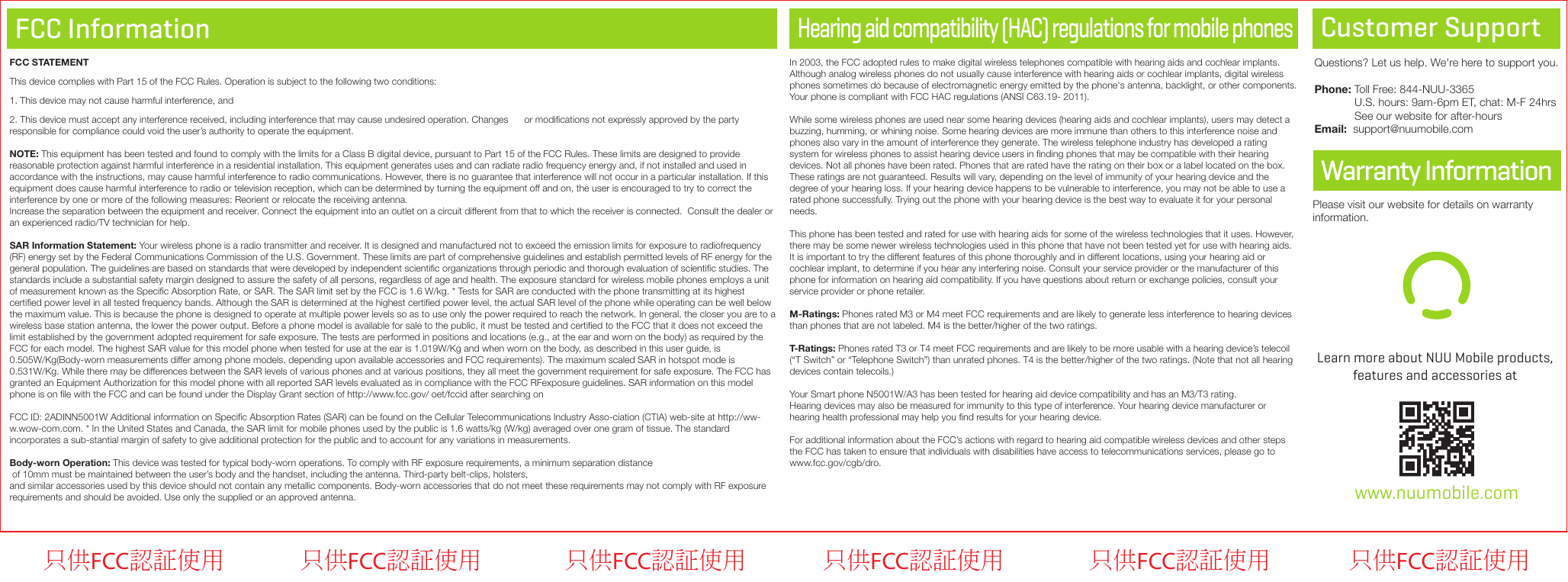 FCC InformationWarranty Information Customer SupportQuestions? Let us help. We&apos;re here to support you.Phone: Toll Free: 844-NUU-3365             U.S. hours: 9am-6pm ET, chat: M-F 24hrs             See our website for after-hoursEmail:  support@nuumobile.comFCC STATEMENTThis device complies with Part 15 of the FCC Rules. Operation is subject to the following two conditions:1. This device may not cause harmful interference, and2. This device must accept any interference received, including interference that may cause undesired operation. Changes      or modiﬁcations not expressly approved by the party responsible for compliance could void the user’s authority to operate the equipment.NOTE: This equipment has been tested and found to comply with the limits for a Class B digital device, pursuant to Part 15 of the FCC Rules. These limits are designed to provide reasonable protection against harmful interference in a residential installation. This equipment generates uses and can radiate radio frequency energy and, if not installed and used in accordance with the instructions, may cause harmful interference to radio communications. However, there is no guarantee that interference will not occur in a particular installation. If this equipment does cause harmful interference to radio or television reception, which can be determined by turning the equipment off and on, the user is encouraged to try to correct the interference by one or more of the following measures: Reorient or relocate the receiving antenna.Increase the separation between the equipment and receiver. Connect the equipment into an outlet on a circuit different from that to which the receiver is connected.  Consult the dealer or an experienced radio/TV technician for help.SAR Information Statement: Your wireless phone is a radio transmitter and receiver. It is designed and manufactured not to exceed the emission limits for exposure to radiofrequency (RF) energy set by the Federal Communications Commission of the U.S. Government. These limits are part of comprehensive guidelines and establish permitted levels of RF energy for the general population. The guidelines are based on standards that were developed by independent scientiﬁc organizations through periodic and thorough evaluation of scientiﬁc studies. The standards include a substantial safety margin designed to assure the safety of all persons, regardless of age and health. The exposure standard for wireless mobile phones employs a unit of measurement known as the Speciﬁc Absorption Rate, or SAR. The SAR limit set by the FCC is 1.6 W/kg. * Tests for SAR are conducted with the phone transmitting at its highest certiﬁed power level in all tested frequency bands. Although the SAR is determined at the highest certiﬁed power level, the actual SAR level of the phone while operating can be well below the maximum value. This is because the phone is designed to operate at multiple power levels so as to use only the power required to reach the network. In general, the closer you are to a wireless base station antenna, the lower the power output. Before a phone model is available for sale to the public, it must be tested and certiﬁed to the FCC that it does not exceed the limit established by the government adopted requirement for safe exposure. The tests are performed in positions and locations (e.g., at the ear and worn on the body) as required by the FCC for each model. The highest SAR value for this model phone when tested for use at the ear is 1.019W/Kg and when worn on the body, as described in this user guide, is 0.505W/Kg(Body-worn measurements differ among phone models, depending upon available accessories and FCC requirements). The maximum scaled SAR in hotspot mode is 0.531W/Kg. While there may be differences between the SAR levels of various phones and at various positions, they all meet the government requirement for safe exposure. The FCC has granted an Equipment Authorization for this model phone with all reported SAR levels evaluated as in compliance with the FCC RFexposure guidelines. SAR information on this model phone is on ﬁle with the FCC and can be found under the Display Grant section of http://www.fcc.gov/ oet/fccid after searching onFCC ID: 2ADINN5001W Additional information on Speciﬁc Absorption Rates (SAR) can be found on the Cellular Telecommunications Industry Asso-ciation (CTIA) web-site at http://ww-w.wow-com.com. * In the United States and Canada, the SAR limit for mobile phones used by the public is 1.6 watts/kg (W/kg) averaged over one gram of tissue. The standard incorporates a sub-stantial margin of safety to give additional protection for the public and to account for any variations in measurements.Body-wornOperation: This device was tested for typical body-worn operations. To comply with RF exposure requirements, a minimum separation distance of 10mm must be maintained between the user’s body and the handset, including the antenna. Third-party belt-clips, holsters, and similar accessories used by this device should not contain any metallic components. Body-worn accessories that do not meet these requirements may not comply with RF exposure requirements and should be avoided. Use only the supplied or an approved antenna.  www.nuumobile.comLearn more about NUU Mobile products, features and accessories at Please visit our website for details on warrantyinformation.Hearing aid compatibility (HAC) regulations for mobile phonesIn 2003, the FCC adopted rules to make digital wireless telephones compatible with hearing aids and cochlear implants. Although analog wireless phones do not usually cause interference with hearing aids or cochlear implants, digital wireless phones sometimes do because of electromagnetic energy emitted by the phone&apos;s antenna, backlight, or other components.Your phone is compliant with FCC HAC regulations (ANSI C63.19- 2011). While some wireless phones are used near some hearing devices (hearing aids and cochlear implants), users may detect a buzzing, humming, or whining noise. Some hearing devices are more immune than others to this interference noise and phones also vary in the amount of interference they generate. The wireless telephone industry has developed a rating system for wireless phones to assist hearing device users in ﬁnding phones that may be compatible with their hearing devices. Not all phones have been rated. Phones that are rated have the rating on their box or a label located on the box. These ratings are not guaranteed. Results will vary, depending on the level of immunity of your hearing device and the degree of your hearing loss. If your hearing device happens to be vulnerable to interference, you may not be able to use a rated phone successfully. Trying out the phone with your hearing device is the best way to evaluate it for your personal needs.This phone has been tested and rated for use with hearing aids for some of the wireless technologies that it uses. However, there may be some newer wireless technologies used in this phone that have not been tested yet for use with hearing aids. It is important to try the different features of this phone thoroughly and in different locations, using your hearing aid or cochlear implant, to determine if you hear any interfering noise. Consult your service provider or the manufacturer of this phone for information on hearing aid compatibility. If you have questions about return or exchange policies, consult your service provider or phone retailer.M-Ratings: Phones rated M3 or M4 meet FCC requirements and are likely to generate less interference to hearing devices than phones that are not labeled. M4 is the better/higher of the two ratings. T-Ratings: Phones rated T3 or T4 meet FCC requirements and are likely to be more usable with a hearing device’s telecoil (“T Switch” or “Telephone Switch”) than unrated phones. T4 is the better/higher of the two ratings. (Note that not all hearing devices contain telecoils.)  Your Smart phone N5001W/A3 has been tested for hearing aid device compatibility and has an M3/T3 rating. Hearing devices may also be measured for immunity to this type of interference. Your hearing device manufacturer or hearing health professional may help you ﬁnd results for your hearing device.For additional information about the FCC’s actions with regard to hearing aid compatible wireless devices and other steps the FCC has taken to ensure that individuals with disabilities have access to telecommunications services, please go to www.fcc.gov/cgb/dro.只供FCC認証使用 只供FCC認証使用 只供FCC認証使用 只供FCC認証使用只供FCC認証使用 只供FCC認証使用