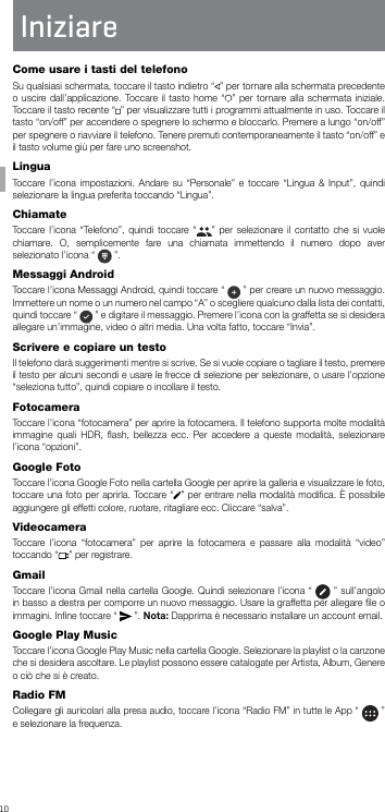 10ITIniziare Come usare i tasti del telefonoSu qualsiasi schermata, toccare il tasto indietro “ ” per tornare alla schermata precedente o uscire dall’applicazione. Toccare il tasto home “ ” per tornare alla schermata iniziale. Toccare il tasto recente “ ” per visualizzare tutti i programmi attualmente in uso. Toccare il tasto “on/off” per accendere o spegnere lo schermo e bloccarlo. Premere a lungo “on/off” per spegnere o riavviare il telefono. Tenere premuti contemporaneamente il tasto “on/off” e il tasto volume giù per fare uno screenshot.LinguaToccare l’icona impostazioni. Andare su “Personale” e toccare “Lingua &amp; Input”, quindi selezionare la lingua preferita toccando “Lingua”.ChiamateToccare l’icona “Telefono”, quindi toccare “ ” per selezionare il contatto che si vuole chiamare. O, semplicemente fare una chiamata immettendo il numero dopo aver selezionato l’icona “   ”.Messaggi Android Toccare l’icona Messaggi Android, quindi toccare “   ” per creare un nuovo messaggio. Immettere un nome o un numero nel campo “A” o scegliere qualcuno dalla lista dei contatti, quindi toccare “   ” e digitare il messaggio. Premere l’icona con la graffetta se si desidera allegare un’immagine, video o altri media. Una volta fatto, toccare “Invia”.Scrivere e copiare un testoIl telefono darà suggerimenti mentre si scrive. Se si vuole copiare o tagliare il testo, premere il testo per alcuni secondi e usare le frecce di selezione per selezionare, o usare l’opzione “seleziona tutto”, quindi copiare o incollare il testo.FotocameraToccare l’icona “fotocamera” per aprire la fotocamera. Il telefono supporta molte modalità immagine quali HDR, ﬂash, bellezza ecc. Per accedere a queste modalità, selezionare l’icona “opzioni”.Google FotoToccare l’icona Google Foto nella cartella Google per aprire la galleria e visualizzare le foto, toccare una foto per aprirla. Toccare “ ” per entrare nella modalità modiﬁca. È possibile aggiungere gli effetti colore, ruotare, ritagliare ecc. Cliccare “salva”.VideocameraToccare l’icona “fotocamera” per aprire la fotocamera e passare alla modalità “video” toccando “ ” per registrare.GmailToccare l’icona Gmail nella cartella Google. Quindi selezionare l’icona “   ” sull’angolo in basso a destra per comporre un nuovo messaggio. Usare la graffetta per allegare ﬁle o immagini. Inﬁne toccare “   ”. Nota: Dapprima è necessario installare un account email.Google Play MusicToccare l’icona Google Play Music nella cartella Google. Selezionare la playlist o la canzone che si desidera ascoltare. Le playlist possono essere catalogate per Artista, Album, Genere o ciò che si è creato.Radio FMCollegare gli auricolari alla presa audio, toccare l’icona “Radio FM” in tutte le App “   ” e selezionare la frequenza.