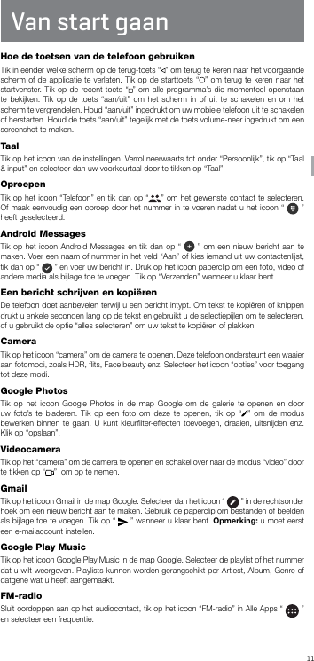 11NL Van start gaanHoe de toetsen van de telefoon gebruikenTik in eender welke scherm op de terug-toets “ ” om terug te keren naar het voorgaande scherm of de applicatie te verlaten. Tik op de starttoets “ ” om terug te keren naar het startvenster. Tik op de recent-toets “ ” om alle programma’s die momenteel openstaan te bekijken. Tik op de toets “aan/uit” om het scherm in of uit te schakelen en om het scherm te vergrendelen. Houd “aan/uit” ingedrukt om uw mobiele telefoon uit te schakelen of herstarten. Houd de toets “aan/uit” tegelijk met de toets volume-neer ingedrukt om een screenshot te maken.TaalTik op het icoon van de instellingen. Verrol neerwaarts tot onder “Persoonlijk”, tik op “Taal &amp; input” en selecteer dan uw voorkeurtaal door te tikken op “Taal”.OproepenTik op het icoon “Telefoon” en tik dan op “ ” om het gewenste contact te selecteren. Of maak eenvoudig een oproep door het nummer in te voeren nadat u het icoon “   ” heeft geselecteerd.Android MessagesTik op het icoon Android Messages en tik dan op “   ” om een nieuw bericht aan te maken. Voer een naam of nummer in het veld “Aan” of kies iemand uit uw contactenlijst, tik dan op “   ” en voer uw bericht in. Druk op het icoon paperclip om een foto, video of andere media als bijlage toe te voegen. Tik op “Verzenden” wanneer u klaar bent.Een bericht schrijven en kopiëren De telefoon doet aanbevelen terwijl u een bericht intypt. Om tekst te kopiëren of knippen drukt u enkele seconden lang op de tekst en gebruikt u de selectiepijlen om te selecteren, of u gebruikt de optie “alles selecteren” om uw tekst te kopiëren of plakken.CameraTik op het icoon “camera” om de camera te openen. Deze telefoon ondersteunt een waaier aan fotomodi, zoals HDR, ﬂits, Face beauty enz. Selecteer het icoon “opties” voor toegang tot deze modi.Google PhotosTik op het icoon Google Photos in de map Google om de galerie te openen en door uw foto’s te bladeren. Tik op een foto om deze te openen, tik op “ ” om de modus bewerken binnen te gaan. U kunt kleurﬁlter-effecten toevoegen, draaien, uitsnijden enz. Klik op “opslaan”.VideocameraTik op het “camera” om de camera te openen en schakel over naar de modus “video” door te tikken op “ ”  om op te nemen.GmailTik op het icoon Gmail in de map Google. Selecteer dan het icoon “   ” in de rechtsonder hoek om een nieuw bericht aan te maken. Gebruik de paperclip om bestanden of beelden als bijlage toe te voegen. Tik op “   ” wanneer u klaar bent. Opmerking: u moet eerst een e-mailaccount instellen.Google Play MusicTik op het icoon Google Play Music in de map Google. Selecteer de playlist of het nummer dat u wilt weergeven. Playlists kunnen worden gerangschikt per Artiest, Album, Genre of datgene wat u heeft aangemaakt.FM-radioSluit oordoppen aan op het audiocontact, tik op het icoon “FM-radio” in Alle Apps “   ” en selecteer een frequentie.