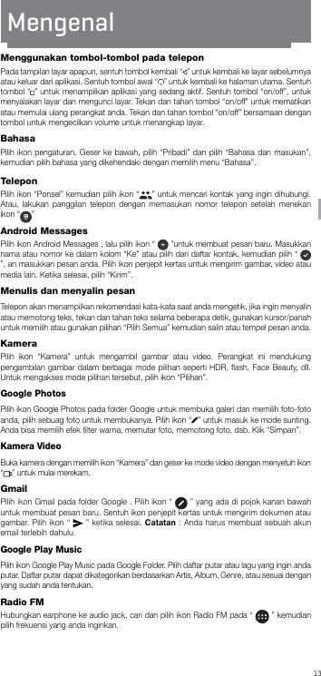 13BAMenggunakan tombol-tombol pada teleponPada tampilan layar apapun, sentuh tombol kembali “ ” untuk kembali ke layar sebelumnya atau keluar dari aplikasi. Sentuh tombol awal “ ” untuk kembali ke halaman utama. Sentuh tombol “ ” untuk menampilkan aplikasi yang sedang aktif. Sentuh tombol “on/off”, untuk menyalakan layar dan mengunci layar. Tekan dan tahan tombol “on/off” untuk mematikan atau memulai ulang perangkat anda. Tekan dan tahan tombol “on/off” bersamaan dengan tombol untuk mengecilkan volume untuk menangkap layar.BahasaPilih ikon pengaturan. Geser ke bawah, pilih “Pribadi” dan pilih “Bahasa dan masukan”, kemudian pilih bahasa yang dikehendaki dengan memilih menu “Bahasa”.TeleponPilih ikon “Ponsel” kemudian pilih ikon “ ” untuk mencari kontak yang ingin dihubungi. Atau, lakukan panggilan telepon dengan memasukan nomor telepon setelah menekan ikon “ ” Android MessagesPilih ikon Android Messages , lalu pilih ikon “   ”untuk membuat pesan baru. Masukkan nama atau nomor ke dalam kolom “Ke” atau pilih dari daftar kontak, kemudian pilih “   ”, an masukkan pesan anda. Pilih ikon penjepit kertas untuk mengirim gambar, video atau media lain. Ketika selesai, pilih “Kirim”.Menulis dan menyalin pesanTelepon akan menampilkan rekomendasi kata-kata saat anda mengetik, jika ingin menyalin atau memotong teks, tekan dan tahan teks selama beberapa detik, gunakan kursor/panah untuk memilih atau gunakan pilihan “Pilih Semua” kemudian salin atau tempel pesan anda.KameraPilih ikon “Kamera” untuk mengambil gambar atau video. Perangkat ini mendukung pengambilan gambar dalam berbagai mode pilihan seperti HDR, ﬂash, Face Beauty, dll. Untuk mengakses mode pilihan tersebut, pilih ikon “Pilihan”.Google PhotosPilih ikon Google Photos pada folder Google untuk membuka galeri dan memilih foto-foto anda, pilih sebuag foto untuk membukanya. Pilih ikon “ ” untuk masuk ke mode sunting. Anda bisa memilih efek ﬁlter warna, memutar foto, memotong foto, dsb. Klik “Simpan”.Kamera VideoBuka kamera dengan memilih ikon “Kamera” dan geser ke mode video dengan menyetuh ikon “” untuk mulai merekam. GmailPilih ikon Gmail pada folder Google . Pilih ikon “   ” yang ada di pojok kanan bawah untuk membuat pesan baru. Sentuh ikon penjepit kertas untuk mengirim dokumen atau gambar. Pilih ikon “   ” ketika selesai. Catatan : Anda harus membuat sebuah akun email terlebih dahulu. Google Play MusicPilih ikon Google Play Music pada Google Folder. Pilih daftar putar atau lagu yang ingin anda putar. Daftar putar dapat dikategorikan berdasarkan Artis, Album, Genre, atau sesuai dengan yang sudah anda tentukan.  Radio FMHubungkan earphone ke audio jack, cari dan pilih ikon Radio FM pada “   ” kemudian pilih frekuensi yang anda inginkan.Mengenal