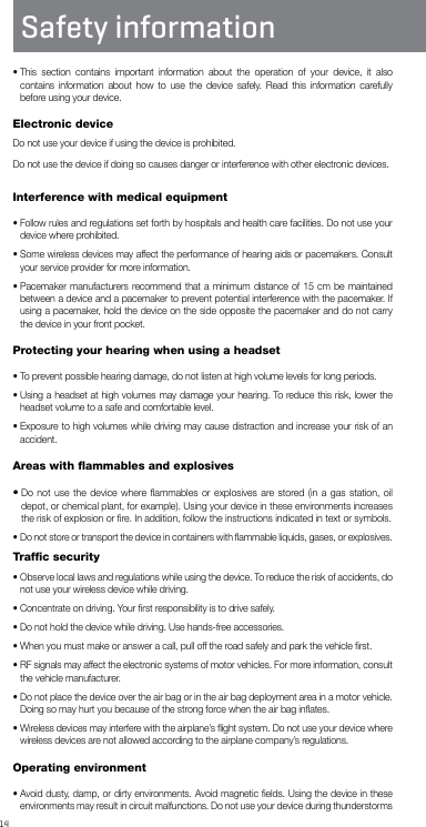 14Safety information•  This section contains important information about the operation of your device, it also contains information about how to use the device safely. Read this information carefully before using your device.Electronic deviceDo not use your device if using the device is prohibited.Do not use the device if doing so causes danger or interference with other electronic devices.Interference with medical equipment•  Follow rules and regulations set forth by hospitals and health care facilities. Do not use your device where prohibited.•  Some wireless devices may affect the performance of hearing aids or pacemakers. Consult your service provider for more information.•  Pacemaker manufacturers recommend that a minimum distance of 15 cm be maintained between a device and a pacemaker to prevent potential interference with the pacemaker. If using a pacemaker, hold the device on the side opposite the pacemaker and do not carry the device in your front pocket.Protecting your hearing when using a headset•  To prevent possible hearing damage, do not listen at high volume levels for long periods.•  Using a headset at high volumes may damage your hearing. To reduce this risk, lower the headset volume to a safe and comfortable level.•  Exposure to high volumes while driving may cause distraction and increase your risk of an accident.Areas with ﬂammables and explosives•  Do not use the device where ﬂammables or explosives are stored (in a gas station, oil depot, or chemical plant, for example). Using your device in these environments increases the risk of explosion or ﬁre. In addition, follow the instructions indicated in text or symbols.•  Do not store or transport the device in containers with ﬂammable liquids, gases, or explosives.Trafﬁc security•  Observe local laws and regulations while using the device. To reduce the risk of accidents, do not use your wireless device while driving.•  Concentrate on driving. Your ﬁrst responsibility is to drive safely.•  Do not hold the device while driving. Use hands-free accessories.•  When you must make or answer a call, pull off the road safely and park the vehicle ﬁrst.•  RF signals may affect the electronic systems of motor vehicles. For more information, consult the vehicle manufacturer.•  Do not place the device over the air bag or in the air bag deployment area in a motor vehicle. Doing so may hurt you because of the strong force when the air bag inﬂates.•  Wireless devices may interfere with the airplane’s ﬂight system. Do not use your device where wireless devices are not allowed according to the airplane company’s regulations.Operating environment•  Avoid dusty, damp, or dirty environments. Avoid magnetic ﬁelds. Using the device in these environments may result in circuit malfunctions. Do not use your device during thunderstorms 