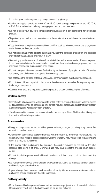 15to protect your device against any danger caused by lightning.•  Ideal operating temperatures are 0 °C to 35 °C. Ideal storage temperatures are -20 °C to      45 °C. Extreme heat or cold may damage your device or accessories.•  Do not expose your device to direct sunlight (such as on a car dashboard) for prolonged periods.•  To protect your device or accessories from ﬁre or electrical shock hazards, avoid rain and moisture.•  Keep the device away from sources of heat and ﬁre, such as a heater, microwave oven, stove, water heater, radiator, or candle.•  Do not place sharp metal objects, such as pins, near the earpiece or speaker. The earpiece may attract these objects and result in injury.•  Stop using your device or applications for a while if the device is overheated. If skin is exposed to an overheated device for an extended period, low temperature burn symptoms, such as red spots and darker pigmentation, may occur.•  Do not use your device’s camera ﬂash directly in the eyes of people or pets. Otherwise temporary loss of vision or damage to the eyes may occur.•  Do not touch the device’s antenna. Otherwise, communication quality may be reduced.•  Do not allow children or pets to bite or suck the device or accessories. Doing so may result in damage or explosion.•  Observe local laws and regulations, and respect the privacy and legal rights of others.Child’s safety•  Comply with all precautions with regard to child’s safety. Letting children play with the device or its accessories may be dangerous. The device includes detachable parts that may present a choking hazard. Keep away from children.•  The device and its accessories are not intended for use by children. Children should only use the device with adult supervision.Accessories•  Using an unapproved or incompatible power adapter, charger or battery may cause ﬁre, explosion or other hazards.•  Choose only accessories approved for use with this model by the device manufacturer. The use of any other types of accessories may void the warranty, may violate local regulations and laws, and may be dangerous. •  If the power cable is damaged (for example, the cord is exposed or broken), or the plug loosens, stop using it at once. Continued use may lead to electric shocks, short circuits, or ﬁre.•  Do not touch the power cord with wet hands or pull the power cord to disconnect the charger.•  Do not touch the device or the charger with wet hands. Doing so may lead to short circuits, malfunctions, or electric shocks.•  If your charger has been exposed to water, other liquids, or excessive moisture, only an authorized service center has the right to inspect.Battery safety•  Do not connect battery poles with conductors, such as keys, jewelry, or other metal materials. Doing so may short-circuit the battery and cause injuries or burns.