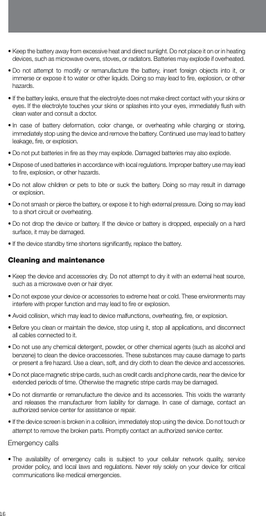 16•  Keep the battery away from excessive heat and direct sunlight. Do not place it on or in heating devices, such as microwave ovens, stoves, or radiators. Batteries may explode if overheated.•  Do not attempt to modify or remanufacture the battery, insert foreign objects into it, or immerse or expose it to water or other liquids. Doing so may lead to ﬁre, explosion, or other hazards.•  If the battery leaks, ensure that the electrolyte does not make direct contact with your skins or eyes. If the electrolyte touches your skins or splashes into your eyes, immediately ﬂush with clean water and consult a doctor.•  In case of battery deformation, color change, or overheating while charging or storing, immediately stop using the device and remove the battery. Continued use may lead to battery leakage, ﬁre, or explosion.•  Do not put batteries in ﬁre as they may explode. Damaged batteries may also explode.•  Dispose of used batteries in accordance with local regulations. Improper battery use may lead to ﬁre, explosion, or other hazards.•  Do not allow children or pets to bite or suck the battery. Doing so may result in damage or explosion.•  Do not smash or pierce the battery, or expose it to high external pressure. Doing so may lead to a short circuit or overheating.•  Do not drop the device or battery. If the device or battery is dropped, especially on a hard surface, it may be damaged.• If the device standby time shortens signiﬁcantly, replace the battery.Cleaning and maintenance•  Keep the device and accessories dry. Do not attempt to dry it with an external heat source, such as a microwave oven or hair dryer.•  Do not expose your device or accessories to extreme heat or cold. These environments may interfere with proper function and may lead to ﬁre or explosion.•  Avoid collision, which may lead to device malfunctions, overheating, ﬁre, or explosion.•  Before you clean or maintain the device, stop using it, stop all applications, and disconnect all cables connected to it.•  Do not use any chemical detergent, powder, or other chemical agents (such as alcohol and benzene) to clean the device oraccessories. These substances may cause damage to parts or present a ﬁre hazard. Use a clean, soft, and dry cloth to clean the device and accessories.•  Do not place magnetic stripe cards, such as credit cards and phone cards, near the device for extended periods of time. Otherwise the magnetic stripe cards may be damaged.•  Do not dismantle or remanufacture the device and its accessories. This voids the warranty and releases the manufacturer from liability for damage. In case of damage, contact an authorized service center for assistance or repair.•  If the device screen is broken in a collision, immediately stop using the device. Do not touch or attempt to remove the broken parts. Promptly contact an authorized service center.Emergency calls•  The availability of emergency calls is subject to your cellular network quality, service provider policy, and local laws and regulations. Never rely solely on your device for critical communications like medical emergencies.