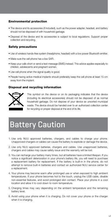 17Environmental protection•  The device and its accessories (if included), such as the power adapter, headset, and battery should not be disposed of with household garbage.•  Disposal of the device and its accessories is subject to local regulations. Support proper collection and recycling.Safety precautions•  Use of wireless hands-free system (headphone, headset) with a low power Bluetooth emitter. •  Make sure the cell phone has a low SAR.•  Keep your calls short or send a text message (SMS) instead. This advice applies especially to children, adolescents and pregnant women.•  Use cell phone when the signal quality is good.•  People having active medical implants should preferably keep the cell phone at least 15 cm away from the implant.Disposal and recycling informationThis symbol on the device or on its packaging indicates that the device (including its electrical accessories) should not be disposed of as normal household garbage. Do not dispose of your device as unsorted municipal waste. The device should be handed over to an authorized collection center for recycling or proper disposal at the end of its life.Battery Caution1.  Use only NUU approved batteries, chargers, and cables to charge your phone. Unapproved chargers or cables can cause the battery to explode or damage the device. 2.  Use only NUU approved batteries, chargers and cables. Use unapproved batteries, chargers and cables may cause safety issue and the warranty will be lost. 3.  You can recharge your battery many times, but all batteries have a limited lifespan. If you notice a signiﬁcant deterioration in your phone’s battery life, you will need to purchase a replacement battery for replacement. If the battery is built-in in the phone, do not attempt to remove built-in batteries and contact an authorized NUU service center for a replacement. 4.  Your phone may become warm after prolonged use or when exposed to high ambient temperatures. If your phone becomes hot to the touch, unplug the USB cable, disable non-essential features, and avoid prolonged skin contact. Place your phone in a cool location and allow it to cool down to room temperature.5.  Charging times may vary depending on the ambient temperature and the remaining battery level.6.  Avoid using your phone when it is charging. Do not cover your phone or the charger when it is charging.
