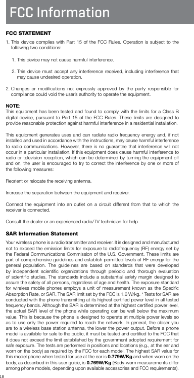 18FCC InformationFCC STATEMENT1.  This device complies with Part 15 of the FCC Rules. Operation is subject to the following two conditions: 1. This device may not cause harmful interference.2.  This device must accept any interference received, including interference that may cause undesired operation.2.  Changes or modiﬁcations not expressly approved by the party responsible for compliance could void the user’s authority to operate the equipment.NOTE: This equipment has been tested and found to comply with the limits for a Class B digital device, pursuant to Part 15 of the FCC Rules. These limits are designed to provide reasonable protection against harmful interference in a residential installation.This equipment generates uses and can radiate radio frequency energy and, if not installed and used in accordance with the instructions, may cause harmful interference to radio communications. However, there is no guarantee that interference will not occur in a particular installation. If this equipment does cause harmful interference to radio or television reception, which can be determined by turning the equipment off and on, the user is encouraged to try to correct the interference by one or more of the following measures:Reorient or relocate the receiving antenna.Increase the separation between the equipment and receiver.Connect the equipment into an outlet on a circuit different from that to which the receiver is connected.Consult the dealer or an experienced radio/TV technician for help.SAR Information StatementYour wireless phone is a radio transmitter and receiver. It is designed and manufactured not to exceed the emission limits for exposure to radiofrequency (RF) energy set by the Federal Communications Commission of the U.S. Government. These limits are part of comprehensive guidelines and establish permitted levels of RF energy for the general population. The guidelines are based on standards that were developed by independent scientiﬁc organizations through periodic and thorough evaluation of scientiﬁc studies. The standards include a substantial safety margin designed to assure the safety of all persons, regardless of age and health. The exposure standard for wireless mobile phones employs a unit of measurement known as the Speciﬁc Absorption Rate, or SAR. The SAR limit set by the FCC is 1.6 W/kg. * Tests for SAR are conducted with the phone transmitting at its highest certiﬁed power level in all tested frequency bands. Although the SAR is determined at the highest certiﬁed power level, the actual SAR level of the phone while operating can be well below the maximum value. This is because the phone is designed to operate at multiple power levels so as to use only the power required to reach the network. In general, the closer you are to a wireless base station antenna, the lower the power output. Before a phone model is available for sale to the public, it must be tested and certiﬁed to the FCC that it does not exceed the limit established by the government adopted requirement for safe exposure. The tests are performed in positions and locations (e.g., at the ear and worn on the body) as required by the FCC for each model. The highest SAR value for this model phone when tested for use at the ear is 0.779W/Kg and when worn on the body, as described in this user guide, is 0.769W/Kg (Body-worn measurements differ among phone models, depending upon available accessories and FCC requirements). 