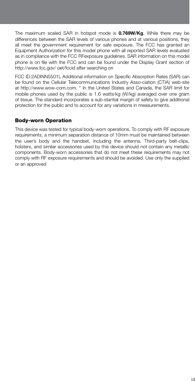 19The maximum scaled SAR in hotspot mode is 0.769W/Kg. While there may be differences between the SAR levels of various phones and at various positions, they all meet the government requirement for safe exposure. The FCC has granted an Equipment Authorization for this model phone with all reported SAR levels evaluated as in compliance with the FCC RFexposure guidelines. SAR information on this model phone is on ﬁle with the FCC and can be found under the Display Grant section of http://www.fcc.gov/ oet/fccid after searching onFCC ID:2ADINN5501L Additional information on Speciﬁc Absorption Rates (SAR) can be found on the Cellular Telecommunications Industry Asso-ciation (CTIA) web-site at http://www.wow-com.com. * In the United States and Canada, the SAR limit for mobile phones used by the public is 1.6 watts/kg (W/kg) averaged over one gram of tissue. The standard incorporates a sub-stantial margin of safety to give additional protection for the public and to account for any variations in measurements. Body-wornOperation This device was tested for typical body-worn operations. To comply with RF exposure requirements, a minimum separation distance of 10mm must be maintained between the user’s body and the handset, including the antenna. Third-party belt-clips, holsters, and similar accessories used by this device should not contain any metallic components. Body-worn accessories that do not meet these requirements may not comply with RF exposure requirements and should be avoided. Use only the supplied or an approved 