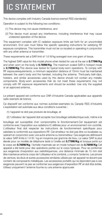 20IC STATEMENTThis device complies with Industry Canada licence-exempt RSS standard(s) Operation is subject to the following two conditions:    (1) This device may not cause interference, and   (2)  This device must accept any interference, including interference that may cause undesired operation of the device.This equipment complies with IC radiation exposure limits set forth for an uncontrolled environment. End user must follow the speciﬁc operating instructions for satisfying RF exposure compliance. This transmitter must not be co-located or operating in conjunction with any other antenna or transmitter.These requirements set a SAR limit of 1.6 W/kg averaged over one gram of tissue.The highest SAR value for this model phone when tested for use at the ear is 0.779W/Kg and when worn on the body is 0.769W/Kg. The maximum scaled SAR in hotspot mode is 0.769W/Kg.This device was tested for typical body-worn operations. To comply with RF exposurerequirements, a minimum separation distance of 15mm must be maintained between the user’s body and the handset, including the antenna. Third-party belt-clips, holsters, and similar accessories used by this device should not contain any metallic components. Body-worn accessories that do not meet these requirements may not comply with RF exposure requirements and should be avoided. Use only the supplied or an approved antenna. Le présent appareil est conforme aux CNR d’Industrie Canada applicables aux appareils radio exempts de licence.Ce dispositif est conforme aux normes autoriser-exemptes du Canada RSS d’industrie L’exploitation est autorisée aux deux conditions suivantes :(1) l’appareil ne doit pas produire de brouillage, et(2)  l’utilisateur de l’appareil doit accepter tout brouillage radioélectrique subi, même si lebrouillage est susceptible d’en compromettre le fonctionnement.Cet équipement est conforme avec l’exposition aux radiations IC déﬁnies pour un environnement non contrôlé. L’utilisateur ﬁnal doit respecter les instructions de fonctionnement spéciﬁques pour satisfaire la conformité aux expositions RF. Cet émetteur ne doit pas être co-localisées ou opérant en conjonction avec une autre antenne ou transmetteur. Ces exigences déﬁnissent la valeur SAR limite à 1.6 W / kg en moyenne par gramme de tissu. La valeur SAR la plus élevée pour ce modèle de téléphone testé à l’oreille est 0.779W/Kg et lorsque porté sur le corps est 0.769W/Kg. l’échelle maximale sar en mode hotspot est de 0.769W/Kg Cet appareil a été testé pour des opérations portés sur le corps typiques. Pour se conformer aux exigences d’exposition aux radiofréquences, une distance minimale de 15 mm doit être maintenue entre le corps de l’utilisateur et le combiné, y compris l’antenne. Les pinces de ceinture, les étuis et autres accessoires similaires utilisés par cet appareil ne doivent pas contenir de composants métalliques. Les accessoires portatifs qui ne répondent pas à ces exigences peuvent ne pas se conformer aux exigences d’exposition RF et doit être évitée. Utilisez uniquement l’antenne fournie ou une antenne approuvée